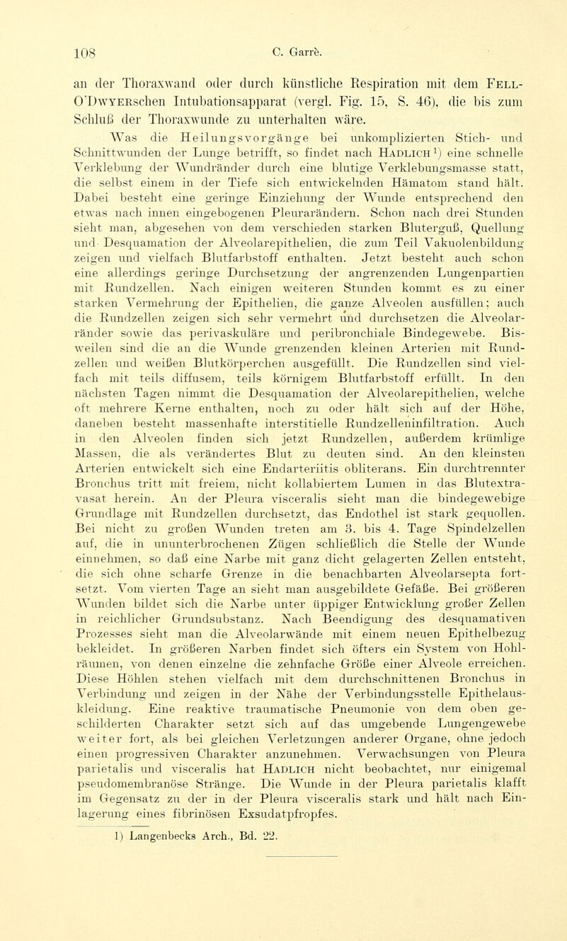 an der Thoraxwand oder durch künstliche Respiration mit dem Fell- O'DwYERschen Intubationsapparat (vergl. Fig. 15, S. 46), die bis zum Schluß der Thoraxwunde zu unterhalten wäre. Was die HeilungsVorgänge bei unkomplizierten Stich- und Schnittwunden der Lunge betrifft, so findet nach Hadlich1) eine schnelle Verklebung der AVundränder durch eine blutige Verklebungsmasse statt, die selbst einem in der Tiefe sich entwickelnden Hämatom stand hält. Dabei besteht eine geringe Einziehung der Wunde entsprechend den etwas nach innen eingebogenen Pleurarändern. Schon nach drei Stunden sieht man, abgesehen von dem verschieden starken Bluterguß, Quellung und Desquamation der Alveolarepithelien, die zum Teil Vakuolenbildung zeigen und vielfach Blutfarbstoff enthalten. Jetzt besteht auch schon eine allerdings geringe Durchsetzung der angrenzenden Lungenpartien mit Rundzellen. Nach einigen weiteren Stunden kommt es zu einer starken Vermehrung der Epithelien, die ganze Alveolen ausfüllen; auch die Rundzellen zeigen sich sehr vermehrt und durchsetzen die Alveolar- ränder sowie das perivaskuläre und peribronchiale Bindegewebe. Bis- weilen sind die an die Wunde grenzenden kleinen Arterien mit Rund- zellen und weißen Blutkörperchen ausgefüllt. Die Rundzellen sind viel- fach mit teils diffusem, teils körnigem Blutfarbstoff erfüllt. In den nächsten Tagen nimmt die Desquamation der Alveolarepithelien, welche oft mehrere Kerne enthalten, noch zu oder hält sich auf der Höhe, daneben besteht massenhafte interstitielle Rundzelleninfiltration. Auch in den Alveolen finden sich jetzt Rundzellen, außerdem krümlige Massen, die als verändertes Blut zu deuten sind. An den kleinsten Arterien entwickelt sich eine Endart eriitis obliterans. Ein durchtrennter Bronchus tritt mit freiem, nicht kollabierten! Lumen in das Blutextra- vasat herein. An der Pleura visceralis sieht man die bindegewebige Grundlage mit Rundzellen durchsetzt, das Endothel ist stark gequollen. Bei nicht zu großen Wunden treten am 3. bis 4. Tage Spindelzellen auf, die in ununterbrochenen Zügen schließlich die Stelle der Wunde einnehmen, so daß eine Narbe mit ganz dicht gelagerten Zellen entsteht, die sich ohne scharfe Grenze in die benachbarten Alveolarsepta fort- setzt. Vom vierten Tage an sieht man ausgebildete Gefäße. Bei größeren Wunden bildet sich die Narbe unter üppiger Entwicklung großer Zellen in reichlicher Grundsubstanz. Nach Beendigung des desquamativen Prozesses sieht man die Alveolarwände mit einem neuen Epithelbezug bekleidet. In größeren Narben findet sich öfters ein System von Hohl- räumen, von denen einzelne die zehnfache Größe einer Alveole erreichen. Diese Höhlen stehen vielfach mit dem durchschnittenen Bronchus in Verbindung und zeigen in der Nähe der Verbindungsstelle Epithelaus- kleidung. Eine reaktive traumatische Pneumonie von dem oben ge- schilderten Charakter setzt sich auf das umgebende Lungengewebe weiter fort, als bei gleichen Verletzungen anderer Organe, ohne jedoch einen progressiven Charakter anzunehmen. Verwachsungen von Pleura parietalis und visceralis hat Hadlich nicht beobachtet, nur einigemal pseudomembranöse Stränge. Die Wunde in der Pleura parietalis klafft im Gegensatz zu der in der Pleura visceralis stark und hält nach Ein- lagerung eines fibrinösen Exsudatpfropfes. 1) Langenbecks Arch., Bd. 22.