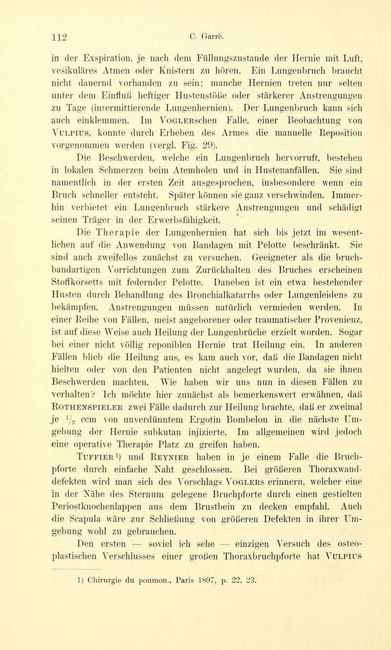 in der Exspiration, je nach dem Füllungszustande der Hernie mit Luft, vesikulöses Atmen oder Knistern zu hören. Ein Lungenbruch braucht nicht dauernd vorhanden zu sein: manche Hernien treten nur selten unter dem Einfluß heftiger Hustenstöße oder stärkerer Anstrengungen zu Tage (intermittierende Lungenhernien). Der Lungenbruch kann sich auch einklemmen. Im VoGLERschen Falle, einer Beobachtung von Vulpius, konnte durch Erheben des Armes die manuelle Reposition vorgenommen werden (vergl. Fig. 29). Die Beschwerden, weiche ein Lungenbruch hervorruft, bestehen in lokalen Schmerzen beim Atemholen und in Hustenanfällen. Sie sind namentlich in der ersten Zeit ausgesprochen, insbesondere wenn ein Bruch schneller entsteht. Später können sie ganz verschwinden. Immer- hin verbietet ein Lungenbruch stärkere Anstrengungen und schädigt seinen Träger in der Erwerbsfähigkeit, Die Therapie der Lungenhernien hat sich bis jetzt im wesent- lichen auf die Anwendung von Bandagen mit Pelotte beschränkt. Sie sind auch zweifellos zunächst zu versuchen. Geeigneter als die bruch- bandartigen Vorrichtungen zum Zurückhalten des Bruches erscheinen Stoffkorsetts mit federnder Pelotte. Daneben ist ein etwa bestehender Husten durch Behandlung des Bronchialkatarrhs oder Lungenleidens zu bekämpfen. Anstrengungen müssen natürlich vermieden werden. In einer Reihe von Fällen, meist angeborener oder traumatischer Provenienz, ist auf diese Weise auch Heilung der Lungenbrüche erzielt worden. Sogar bei einer nicht völlig reponiblen Hernie trat Heilung ein. In anderen Fällen blieb die Heilung aus, es kam auch vor, daß die Bandagen nicht hielten oder von den Patienten nicht angelegt wurden, da sie ihnen Beschwerden machten. Wie haben wir uns nun in diesen Fällen zu verhalten? Ich möchte hier zunächst als bemerkenswert erwähnen, daß Rothenspieler zwei Fälle dadurch zur Heilung brachte, daß er zweimal je Y2 ccm von unverdünntem Ergotin Bombeion in die nächste Um- gebung der Hernie subkutan injizierte. Im allgemeinen wird jedoch eine operative Therapie Platz zu greifen haben. Tuffier1) und Reynier haben in je einem Falle die Bruch- pforte durch einfache Naht geschlossen. Bei größeren Thoraxwand- defekten wird man sich des Vorschlags Voglers erinnern, welcher eine in der Nähe des Sternum gelegene Bruchpforte durch einen gestielten Periostknochenlappen aus dem Brustbein zu decken empfahl. Auch <lie Scapula wäre zur Schließung von größeren Defekten in ihrer Um- gebung wohl zu gebrauchen. Den ersten — soviel ich sehe — einzigen Versuch des osteo- plastischen Verschlusses einer großen Thoraxbruchpforte hat Vulpius 1) Chirurgie du poumon., Paris 1897, p. 22, 23.