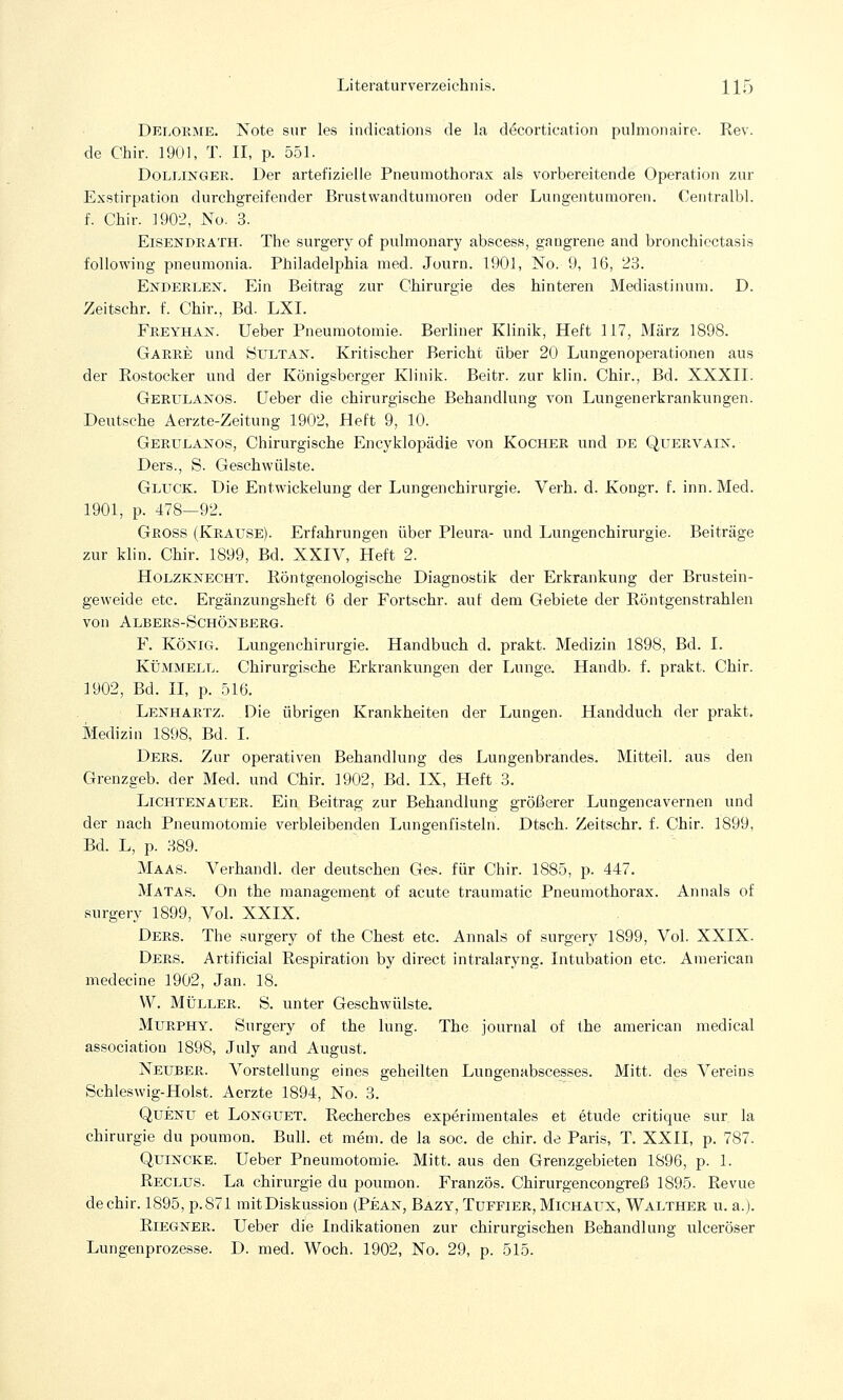 Delorme. Note sur les indications de la decortieation pulmonaire. Rev. de Chir. 1901, T. II, p. 551. Dollinger. Der artefizielle Pneumothorax als vorbereitende Operation zur Exstirpation durchgreifender Brustwandtumoren oder Lungentumoren. Centralbl. f. Chir. 1902, No. 3. Eisendrath. The surgery of pulmonary abscess, gangrene and bronchicctasis following pneumonia. Philadelphia med. Journ. 1901, No. 9, 16, 23. Enderlen. Ein Beitrag zur Chirurgie des hinteren Mediastinum. D. Zeitschr. f. Chir., Bd. LXI. Freyhan. Ueber Pneumotomie. Berliner Klinik, Heft 117, März 1898. Garre und Sultan. Kritischer Bericht über 20 Lungenoperationen aus der Rostocker und der Königsberger Klinik. Beitr. zur klin. Chir., Bd. XXXII. Gerulanos. Ueber die chirurgische Behandlung von Lungenerkrankungen. Deutsche Aerzte-Zeitung 1902, Heft 9, 10. Gerulanos, Chirurgische Encyklopädie von Kocher und de Quervain. Ders., S. Geschwülste. Gluck. Die Entwicklung der Lungenchirurgie. Verh. d. Kongr. f. inn. Med. 1901, p. 478—92. Gross (Krause). Erfahrungen über Pleura- und Lungenchirurgie. Beiträge zur klin. Chir. 1899, Bd. XXIV, Heft 2. Holzknecht. Röntgenologische Diagnostik der Erkrankung der Brustein- geweide etc. Ergänzungsheft 6 der Fortschr. auf dem Gebiete der Röntgenstrahlen von Albers-Schönberg. F. König. Lungenchirurgie. Handbuch d. prakt. Medizin 1898, Bd. I. Kümmell. Chirurgische Erkrankungen der Lunge. Handb. f. prakt. Chir. 1902, Bd. II, p. 516. Lenhartz. Die übrigen Krankheiten der Lungen. Handduch der prakt. Medizin 1898, Bd. I. Ders. Zur operativen Behandlung des Lungenbrandes. Mitteil, aus den Grenzgeb. der Med. und Chir. 1902, Bd. IX, Heft 3. Lichtenauer. Ein Beitrag zur Behandlung größerer Lungencavernen und der nach Pneumotomie verbleibenden Lungenfisteln. Dtsch. Zeitschr. f. Chir. 1899, Bd. L, p. 389. Maas. Verhandl. der deutschen Ges. für Chir. 1885, p. 447. Matas. On the management of acute traumatic Pneumothorax. Annais of surgery 1899, Vol. XXIX. Ders. The surgery of the Chest etc. Annais of surgery 1899, Vol. XXIX. Ders. Artificial Respiration by direct intralaryng. Intubation etc. American medecine 1902, Jan. 18. W. Müller. S. unter Geschwülste. Murphy. Surgery of the lung. The Journal of the american medical association 1898, July and August. Neuber. Vorstellung eines geheilten Lungenabscesses. Mitt. des Vereins Schleswig-Holst. Aerzte 1894, No. 3. Quenu et Longuet. Rechercbes experimentales et etude critique sur. la Chirurgie du poumon. Bull, et mem. de la soc. de chir. de Paris, T. XXII, p. 787. Quincke. Ueber Pneumotomie. Mitt. aus den Grenzgebieten 1896, p. 1. Reclus. La Chirurgie du poumon. Französ. Chirurgencongreß 1895. Revue de chir. 1895, p.871 mit Diskussion (Pean, Bazy, Tuffier, Michaux, Walther u. a.j. Riegner. Ueber die Indikationen zur chirurgischen Behandlung ulceröser Lungenprozesse. D. med. Woch. 1902, No. 29, p. 515.