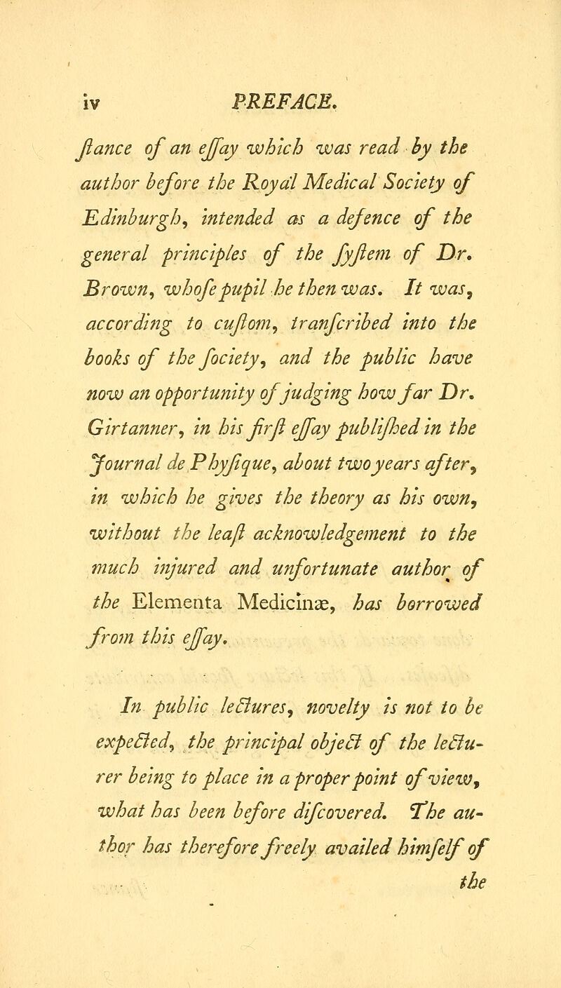 Jiance of an ejjay which was read hy the author before the Royal Medical Society of Edinburgh^ intended as a defence of the general principles of the fyflem of Dr, Brown, whofepupil he then was. It was, according to cujiom, iranfcribed into the hooks of the fociety, and the public have now an opportunity of judging how far Dr. Girtanner, in his frfi effay publifhed in the fournal de Phyfque, about two years after, in which he gives the theory as his own, without the lea/l acknowledgement to the much injured and unfortunate author of the Elementa Medicinse, has borrowed frofn this effay. In public leEiures, novelty is not to be expedled, the principal object of the lediu- rer being to place in a proper point of view, what has been before difcovered. 'The au- thor has therefore freely availed himfelf of the