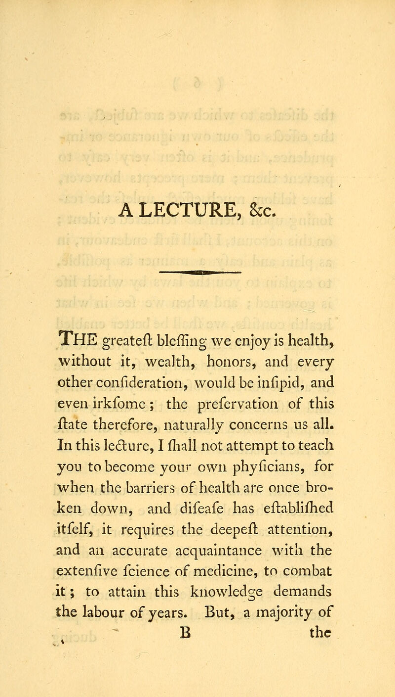 The greateft bleffing we enjoy is health, without it, wealth, honors, and every other confideration, would be infipid, and even irkfome ; the prefervation of this ftate therefore, naturally concerns us all. In this le6lure, I fliall not attempt to teach you to become your own phyficians, for when the barriers of health are once bro- ken down, and difeafe has eftablifhed itfelf, it requires the deepefl attention, and an accurate acquaintance with the extenfive fcience of medicine, to combat it; to attain this knowledge demands the labour of years. But, a majority of B the