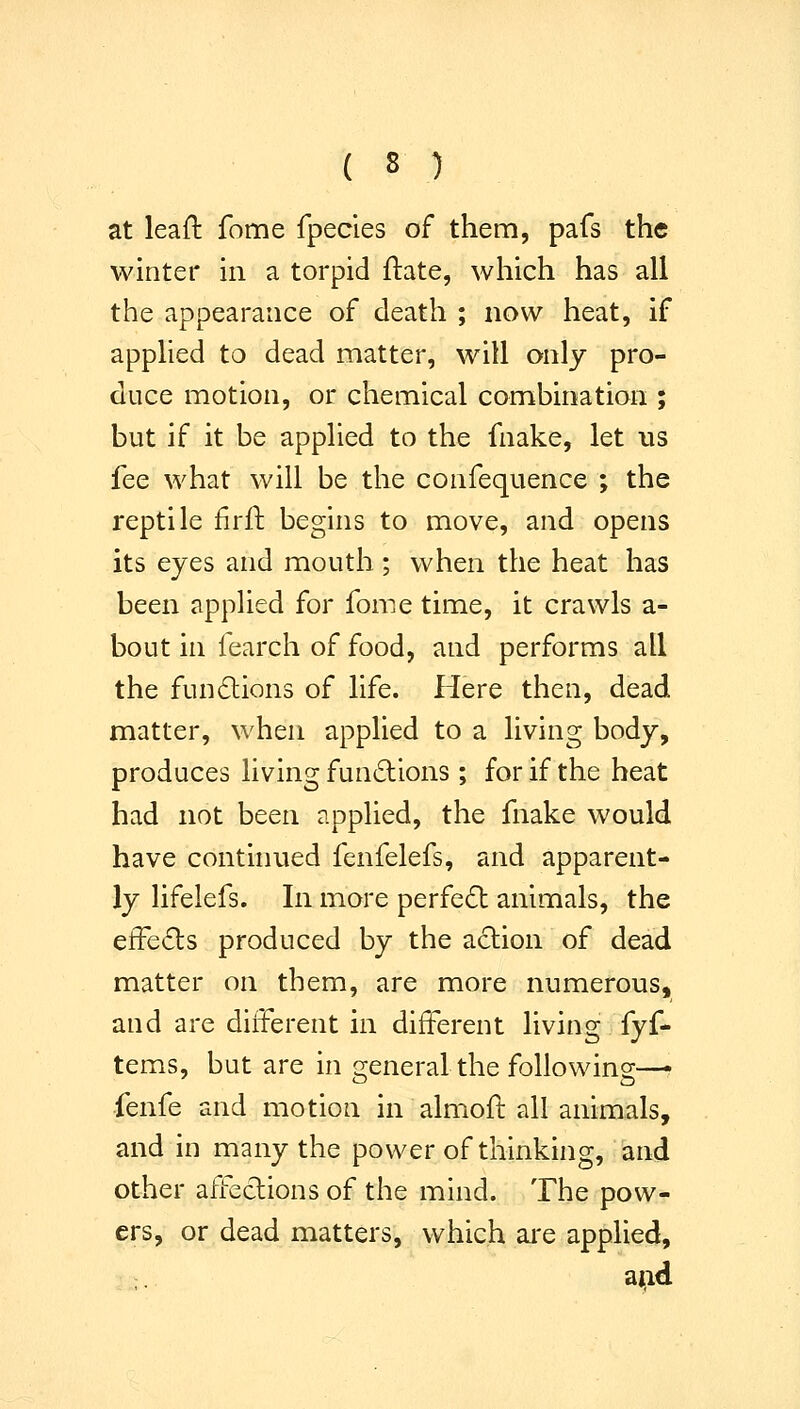 at leafl fome fpecies of them, pafs the winter in a torpid ftate, which has all the appearance of death ; now heat, if applied to dead matter, will only pro- duce motion, or chemical combination ; but if it be applied to the fnake, let us fee what will be the confequence ; the reptile firft begins to move, and opens its eyes and mouth; when the heat has been applied for fome time, it crawls a- bout in fearch of food, and performs all the fundions of life. Here then, dead matter, when applied to a living body, produces living functions ; for if the heat had not been applied, the fnake would have continued fenfelefs, and apparent- ly lifelefs. In more perfect animals, the e±Fe<Sls produced by the action of dead matter on them, are more numerous, and are different in different living fyf- tems, but are in general the following—• fenfe and motion in almofl all animals, and in many the power of thinking, and other affeclions of the mind. The pow- ers, or dead matters, which are applied, aad