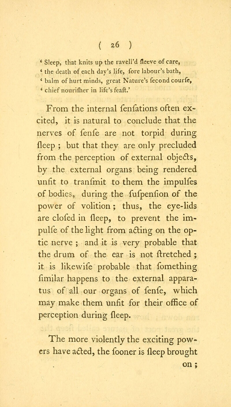 * Sleep, that knits up the ravell'd fleeve of care, ^* the death of each day's life, fore labour's bath, * balm of hurt minds, great Nature's fecondcourfe, * chief nourilher in life's feaft.' From the internal fenfations often ex- cited, it is natural to conclude that the nerves of fenfe are not torpid during ileep ; but that they are only precluded from the perception of external objects, by the external organs being rendered unfit to tranfmit to them the impulfes of bodies, during the fulpenfion of the power of volition; thus, the eye-lids are clofed in fleep, to prevent the im- pulfe of the light from acting on the op- tic nerve ; and it is very probable that the drum of the ear is not flretched ; it is likewife probable that fomething fimilar happens to the external appara- tus of all our organs of fenfe, which may make them unfit for their office of perception during fleep. The more violently the exciting pow- ers have a£led, the fooner is fleep brought on ;