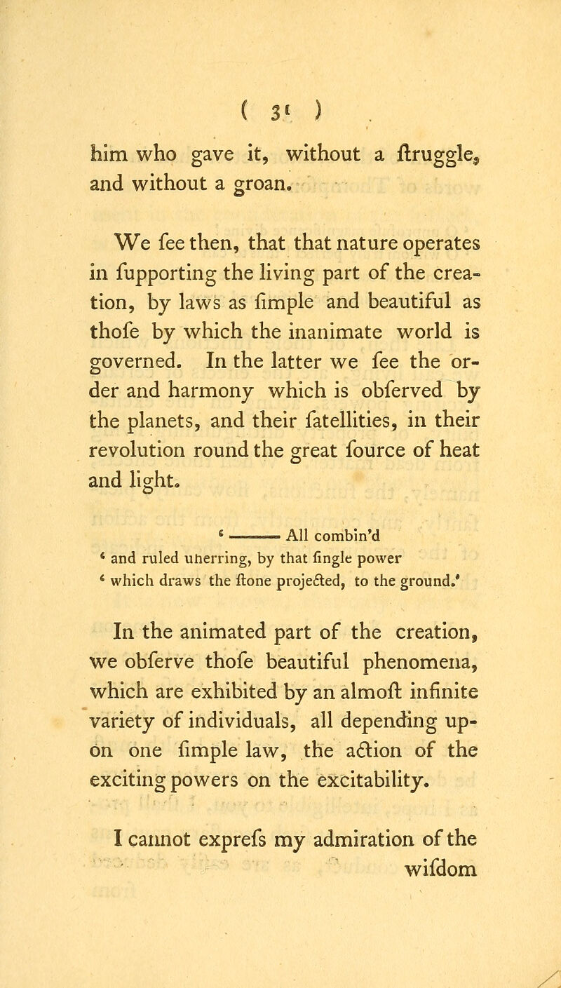 ( 3' ) him who gave it, without a flruggle, and without a groan. We fee then, that that nature operates in fupporting the living part of the crea- tion, by laws as fimple and beautiful as thofe by which the inanimate world is governed. In the latter we fee the or- der and harmony which is obferved by the planets, and their fatellities, in their revolution round the great fource of heat and light. All combin'd ' and ruled unerring, by that fingle power * which draws the ftone projefted, to the ground.' In the animated part of the creation, we obferve thofe beautiful phenomena, which are exhibited by an almoft infinite variety of individuals, all depending up- on one fimple law, the adlion of the exciting powers on the excitability. I cannot exprefs my admiration of the wifdom