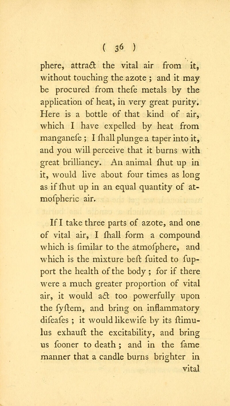 phere, attract the vital air from it, without touching the azote ; and it may be procured from thefe metals by the application of heat, in very great purity. Here is a bottle of that kind of air, which I have expelled by heat from manganefe ; I ihall plunge a taper into it, and you will perceive that it burns with great brilliancy. An animal Ihut up in it, would live about four times as long as if fhut up in an equal quantity of at- mofpheric air. If I take three parts of azote, and one of vital air, I fhall form a compound which is fimilar to the atmofphere, and which is the mixture befl fuited to fup- port the health of the body ; for if there were a much greater proportion of vital air, it would aft too powerfully upon the fyftem, and bring on inflammatory difeafes ; it would likewife by its ftimu- lus exhauft the excitability, and bring us fooner to death ; and in the fame manner that a candle burns brighter in vital