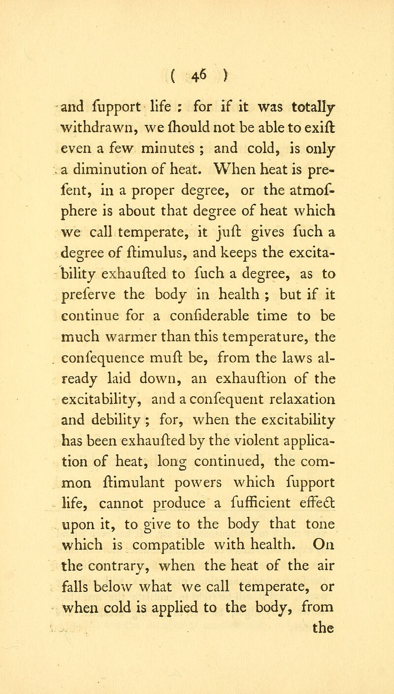 and fupport life ; for if it was totally withdrawn, we fhould not be able to exift even a few minutes ; and cold, is only a diminution of heat. When heat is pre- fent, in a proper degree, or the atmof- phere is about that degree of heat which we call temperate, it juft gives fuch a degree of ftimulus, and keeps the excita- bility exhaufted to fuch a degree, as to preferve the body in health ; but if it continue for a confiderable time to be much warmer than this temperature, the confequence mufl be, from the laws al- ready laid down, an exhauftion of the excitability, and a confequent relaxation and debility ; for, when the excitability has been exhaufled by the violent applica- tion of heat, long continued, the com- mon ftimulant powers which fupport life, cannot produce a fufficient effect upon it, to give to the body that tone which is compatible with health. On the contrary, when the heat of the air falls below what we call temperate, or when cold is applied to the body, from the