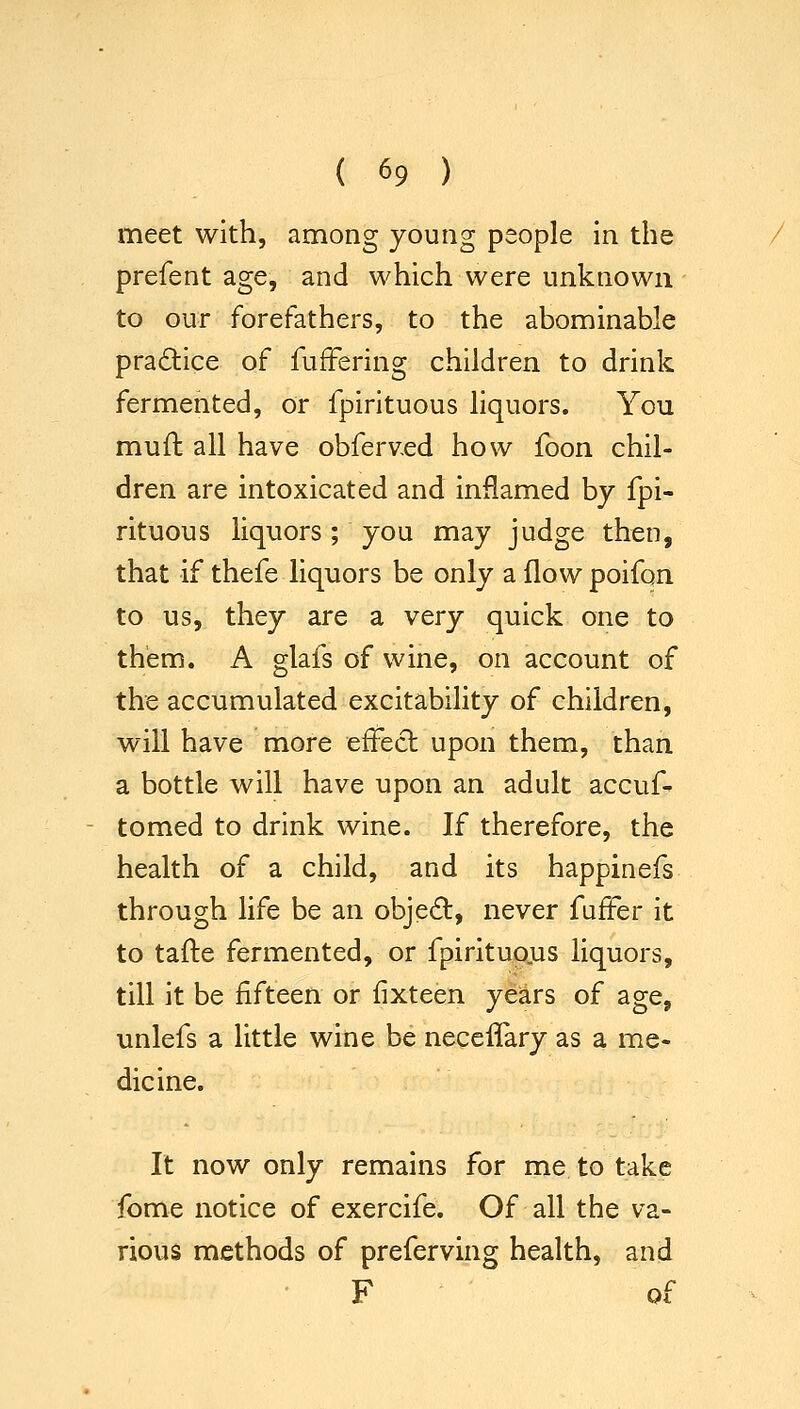 meet with, among young people in the prefent age, and which were unknown to our forefathers, to the abominable practice of fufFering children to drink fermented, or fpirituous liquors. You muft all have obferved how foon chil- dren are intoxicated and inflamed by fpi- rituous liquors; you may judge then, that if thefe liquors be only a flow poifon to us, they are a very quick one to them. A glafs of wine, on account of the accumulated excitability of children, will have more effect upon them, than a bottle will have upon an adult accuf- tomed to drink wine. If therefore, the health of a child, and its happinefs through life be an objed, never fuffer it to tafte fermented, or fpirituojas liquors, till it be fifteen or fixteen years of age, unlefs a little wine be necefTary as a me- dicine. It now only remains for me to take fome notice of exercife. Of all the va- rious methods of preferving health, and F of