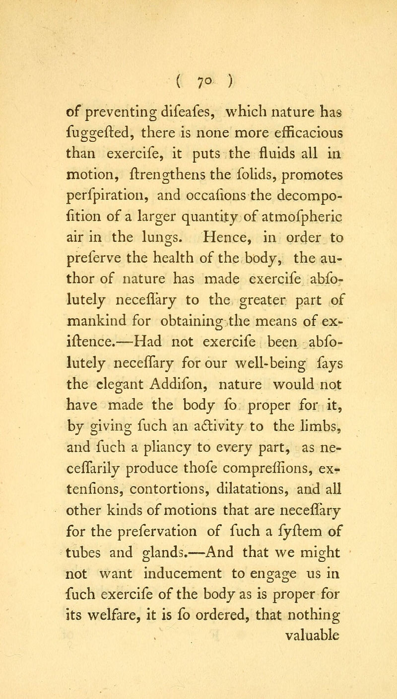 ( 7° ) of preventing difeafes, which nature has fuggefted, there is none more efficacious than exercife, it puts the fluids all in motion, ftrengthens the folids, promotes perfpiration, and occafions the decompo- fition of a larger quantity of atmofpheric air in the lungs. Hence, in order to preferve the health of the body, the au- thor of nature has made exercife abfo- lutely neceflary to the greater part of mankind for obtaining the means of ex- iftence.—Had not exercife been abfo- lutely neceffary for our well-being fays the elegant Addifon, nature would not have made the body fo proper for it, by giving fuch an activity to the limbs, and fuch a pliancy to every part, as ne- ceflarily produce thofe compreffions, ex- tenfions, contortions, dilatations, and all other kinds of motions that are neceffary for the prefervation of fuch a fyftem of tubes and o-lands.—And that we might not want inducement to engage us in fuch exercife of the body as is proper for its welfare, it is fo ordered, that nothing valuable