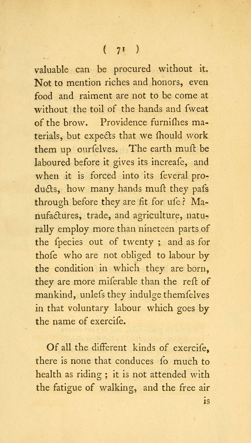 ( 7' ) valuable can be procured without it. Not to mention riches and honors, even food and raiment are not to be come at without the toil of the hands and fweat of the brow. Providence furnifhes ma- terials, but expeds that we fhould work them up ourfelves. The earth mufh be laboured before it gives its increafe, and when it is forced into its feveral pro- ducts, how many hands mufl they pafs through before they are fit for ufe r Ma- nufactures, trade, and agriculture, natu^ rally employ more than nineteen parts of the fpecies out of twenty ; and as for thofe who are not obliged to labour by the condition in which they are born, they are more miferable than the reft of mankind, unlefs they indulge themfelves in that voluntary labour which goes by the name of exercife. Of all the different kinds of exercife, there is none that conduces fo much to health as riding ; it is not attended with the fatigue of walking, and the free air is