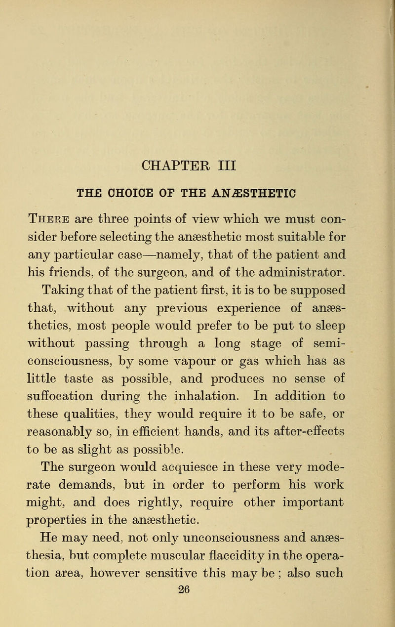 THE CHOICE OF THE ANAESTHETIC There are three points of view which we must con- sider before selecting the anaesthetic most suitable for any particular case—namely, that of the patient and his friends, of the surgeon, and of the administrator. Taking that of the patient first, it is to be supposed that, without any previous experience of anaes- thetics, most people would prefer to be put to sleep without passing through a long stage of semi- consciousness, by some vapour or gas which has as little taste as possible, and produces no sense of suffocation during the inhalation. In addition to these qualities, they would require it to be safe, or reasonably so, in efficient hands, and its after-effects to be as slight as possible. The surgeon would acquiesce in these very mode- rate demands, but in order to perform his work might, and does rightly, require other important properties in the anaesthetic. He may need, not only unconsciousness and anaes- thesia, but complete muscular flaccidity in the opera- tion area, however sensitive this may be; also such