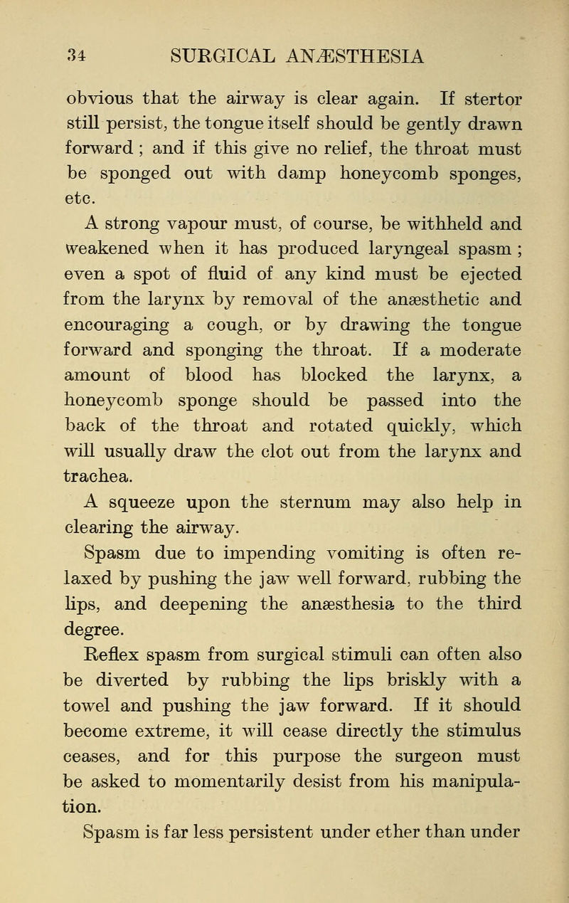 obvious that the airway is clear again. If stertor still persist, the tongue itself should be gently drawn forward ; and if this give no relief, the throat must be sponged out with damp honeycomb sponges, etc. A strong vapour must, of course, be withheld and weakened when it has produced laryngeal spasm ; even a spot of fluid of any kind must be ejected from the larynx by removal of the anaesthetic and encouraging a cough, or by drawing the tongue forward and sponging the throat. If a moderate amount of blood has blocked the larynx, a honeycomb sponge should be passed into the back of the throat and rotated quickly, which will usually draw the clot out from the larynx and trachea. A squeeze upon the sternum may also help in clearing the airway. Spasm due to impending vomiting is often re- laxed by pushing the jaw well forward, rubbing the lips, and deepening the anaesthesia to the third degree. Reflex spasm from surgical stimuli can often also be diverted by rubbing the lips briskly with a towel and pushing the jaw forward. If it should become extreme, it will cease directly the stimulus ceases, and for this purpose the surgeon must be asked to momentarily desist from his manipula- tion. Spasm is far less persistent under ether than under