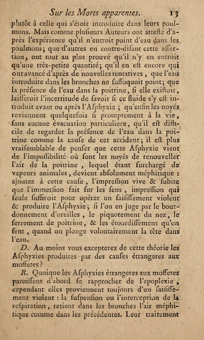 plutôt à celie qui s'étoit introduite dans leurs poul- mons. Mais comme pluiieurs Auteurs ont attefté d'a- près l'expérience qu'il n'entroir point d'eau clans les poulmons; que d'autres en contre-difant cette alfer- tion, ont tout au plus prouvé qu'il n'y en enrroit qu'une très-petite quantité*, qu'il en elt encore qui ont avancé d'après de nouvelles tentatives , que l'eau introduite dans les bronches ne fufToquoit point; que la préfence de l'eau dans la poitrine, fi elle exiftoit, laiueroit l'incertitude de favoir Ci ce fluide s'y eft in- troduit avant ou après l'Afphyxie ; qu'enfin les noyés reviennent quelquefois il promptement à la vie, fans aucune évacuation particulière, qu'il eft diffi- cile de regarder la préfence de l'eau dans la poi- trine comme la catife de cet accident; il eft plus vraifemblable de penfer que cette Afphyxie vient de l'impoilibilité où font les noyés de renouvellera l'air de la poitrine , lequel étant furchargé de vapeurs animales , devient abfolument méphitique : ajoutez à cette caufe , l'imprerTion vive 8c fubite que Timmerfion fait fur les fens , impreiîion qui feule fuffiroit pour opérer Un faififîement violent & produire l'Afphyxie; il l'on en juge par le bour- donnement d'oreilles , le piquotement du nez, le ferrement de poitrine, & les étourdnTemens qu'on fent , quand on plonge volontairement la tête dans l'eau. D. Au moins vous excepterez de cette théorie les Afphyxies produites • par des caufes étrangères aux mofFetes? R. Quoique lés Afphyxies étrangères aux mofFetes paroiffent d'abord, fe rapprocher de l'apoplexie , cependant elles proviennent toujours d'un faififfe- ment violent : la fufpenfion ou l'interception de la refpiration , retient dans les bronches l'air méphi- tique comme dans les précédentes. Leur traitement