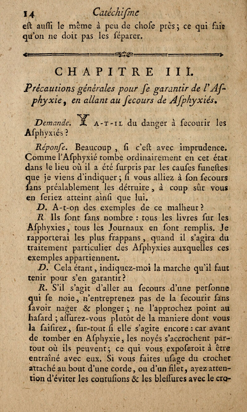 eft aufîî le même à peu de chofe près; ce qui faie qu'on ne doit pas les féparer. :^&gg= .J-li ■ v.trr-1 '-» CHAPITRE III. Précautions générales pouf fe garantir de l'Af* phyxiey en allant au fecours de Afphyxiés. Demande, X a-t-il du danger à fecourir les Afphyxiés ? Réponfe. Beaucoup , fi c'eft avec imprudence. Comme l'Afphyxié tombe ordinairement en cet état dans le lieu où il a été furpris par les caufes funeftes que je viens d'indiquer; (i vous alliez à fon fecours fans préalablement les détruire , à coup sûr vous en feriez atteint ainfi que lui. D, A-t-on des exemples de ce malheur ? R Ils font fans nombre : tous les livres fur les Afphyxiés, tous les Journaux en font remplis. Je rapporterai les plus frappans , quand il s'agira du traitement particulier des Afphyxiés auxquelles ces exemples appartiennent. Z>. Cela étant, indiquez-moi la marche qu'il faut tenir pour s'en garantir? R. S'il s'agit d'aller au fecours d'une perfonne qui fe noie, n'entreprenez pas de la fecourir fans favoir nager & plonger ; ne l'approchez point au hafard ; aflurez-vous plutôt de la manière dont vous la faifirez, fur-tout fi elle s'agite encore : car avant de tomber en Afphyxie, les noyés s'accrochent par- tout où ils peuvent; ce qui vous expoferoit à être entraîné avec eux. Si vous faites ufage du crochet attaché au bout d'une corde, ou d'un filet, ayez atten- tion d'éviter les contufions ôc les bleflures avec le cro-