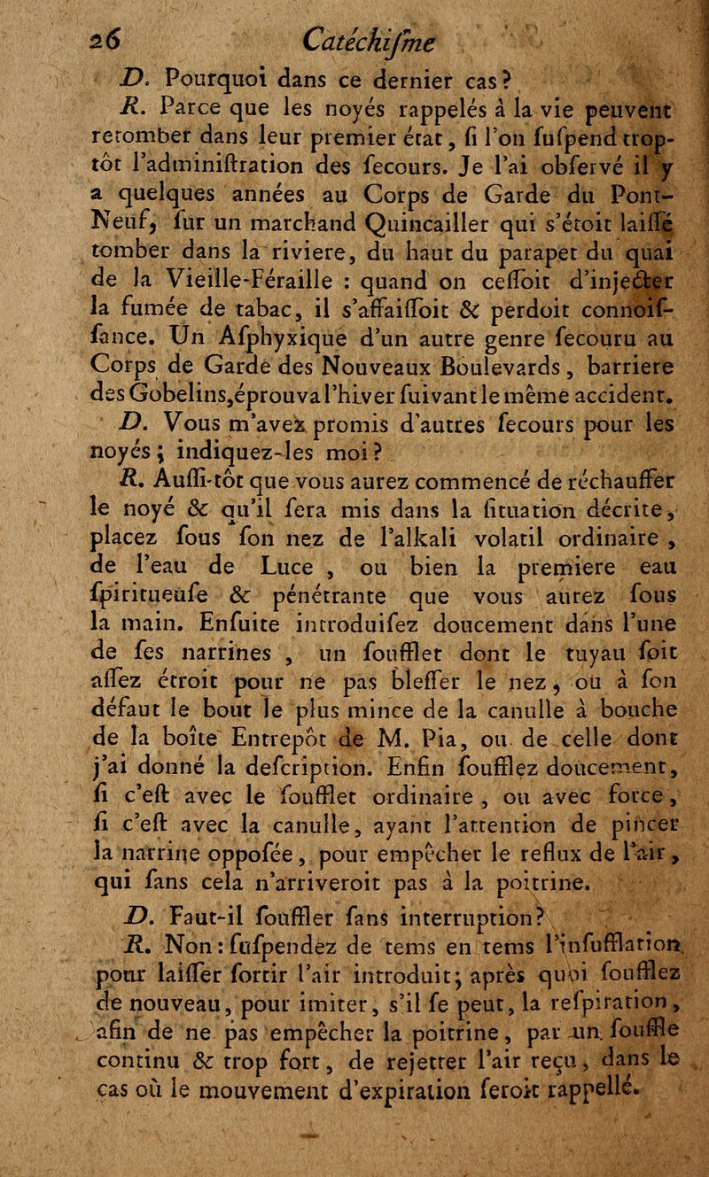 D. Pourquoi dans ce dernier cas? R. Parce que les noyés rappelés à la vie peuvent retomber dans leur premier état, fi l'on fufpend trop- tôt Padminifhation des fecours. Je Pai obfervé il y a quelques années au Corps de Garde du Pont- Neuf, fur un marchand Quincailler qui s'étoit laine tomber dans la rivière, du haut du parapet du quai de la Vieiile-Féraille : quand on cefloit d'inje&er la fumée de tabac, il s'affaiuoit & perdoit connoif- fance. Un Afphyxique d'un autre genre fecouru au Corps de Garde des Nouveaux Boulevards , barrière des Gobelins,éprouval'hiver fuivantle même accident. D. Vous m'avez promis d'autres fecours pour les noyés; indiquez-les moi? R. Auflî-tôt que vous aurez commencé de réchauffer le noyé & qu'il fera mis dans la lîtuation décrite y placez fous fon nez de l'alkali volatil ordinaire , de Peau de Luce , ou bien la première eau fpiritueufe ôc pénétrante que vous aurez fous la main. Enfuite introduifez doucement dans l'une de fes narrines , un fouftlet dont le tuyau foit allez étroit pour ne pas bîefîer le nez, ou à fon défaut le bout le plus mince de la canulle à bouche de la boîte Entrepôt de M. Pia, ou de celle dont j'ai donné la defcription. Enfin fourriez doucement, fi c'eft avec le foufflet ordinaire , ou avec force, fi c'eft avec la canulle, ayant l'attention de pincer la narrine oppofée, pour empêcher le reflux de Pair, qui fans cela n'arriveroit pas à la poitrine. D. Faut-il fouffler fans interruption? R. Non : fufpendez de tems en tems Pinfufflation, pour laifler fortir Pair introduit; après quoi fourHez de nouveau, pour imiter, s'il fe peut, la refpiration, afin de ne pas empêcher la poitrine, pai■ x\n. fouffle continu Se trop fort, de rejetrer Pair reçu, dans le cas où le mouvement d'expiration ferok rappelle.