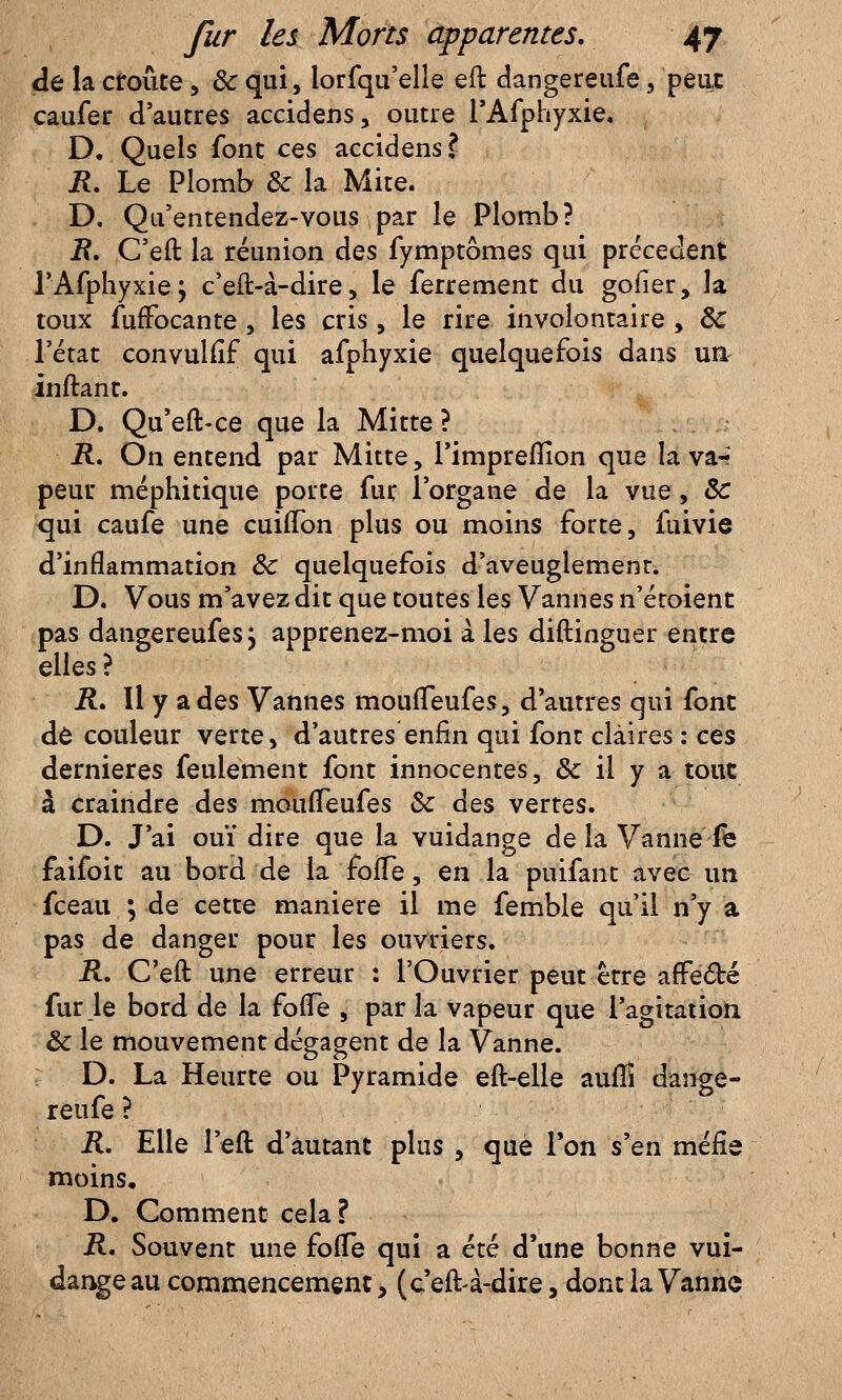 de la croûte, 8c qui, lorfquelle eft dangereufe, peut caufer d'autres accidens, outre l'Afphyxie. D. Quels font ces accidens? R. Le Plomb & la Mite. D. Qu'entendez-vous par le Plomb? 2?. C'eft la réunion des fymptômes qui précèdent l'Afphyxie; c'eft-à-dire, le ferrement du goder, la toux fufFocante , les cris, le rire involontaire, Se l'état convuliîf qui afphyxie quelquefois dans un inftant. D. Qu'eft-ce que la Mitte ? R. On entend par Mitte, l'impreflion que la va-* peur méphitique porte fur l'organe de la vue, Se qui caufe une cuifTon plus ou moins forte, fuivie d'inflammation Se quelquefois d'aveuglement. D. Vous m'avez dit que toutes les Vannes n'étoient pas dangereufes j apprenez-moi a les diftinguer entre elles ? R. Il y a des Vannes moufTeufes, d'autres qui font de couleur verte, d'autres enfin qui font claires : ces dernières feulement font innocentes, & il y a tout à craindre des moufTeufes Se des vertes. D. J'ai ouï dire que la vuidange de la Vanne fe faifoit au bord de la foffe, en la puifant avec un fceau ; de cette manière il me femble qu'il n'y a pas de danger pour les ouvriers. R. C'eft une erreur : l'Ouvrier peut être affecté fur le bord de la foffe , par la vapeur que l'agitation Se le mouvement dégagent de la Vanne. D. La Heurte ou Pyramide eft-elle aufîî dange- reufe ? R. Elle l'eft d'autant plus , que Ton s'en méfie moins, D. Comment cela? R. Souvent une foffe qui a été d'une bonne vui- dange au commencement, (c'eft-à-dire, dont la Vanne