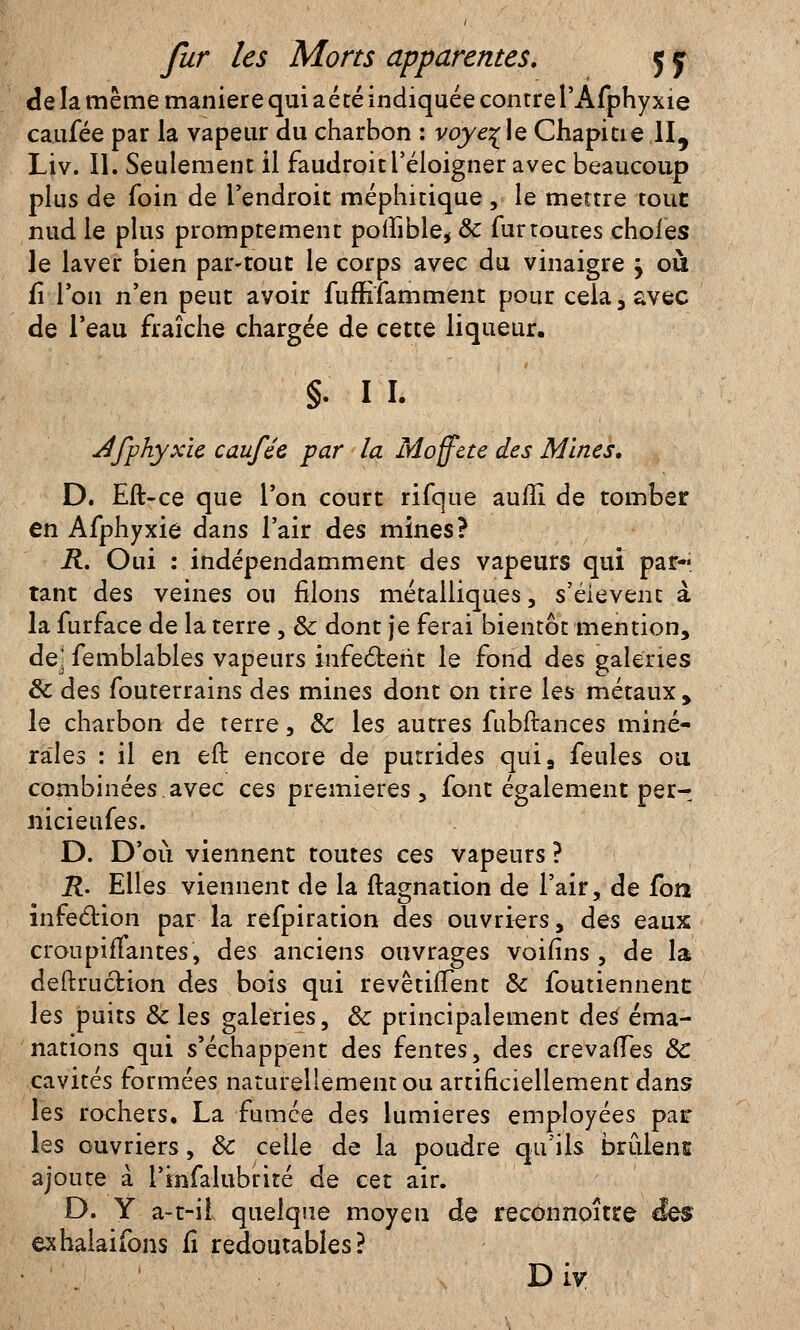 de la même manière qui aété indiquée contrel'Afphyxie cauïee par la vapeur du charbon : voyelle Chapitie II, Liv. II. Seulement il faudroit l'éloigner avec beaucoup plus de foin de l'endroit méphitique , le mettre tout nud le plus promptement pofïible, & fur toutes choies le laver bien par-tout le corps avec du vinaigre j où fî l'on n'en peut avoir fumfamment pour cela, avec de l'eau fraîche chargée de cette liqueur. §. 11. dfphyxïe caufée par la Moffete des Mines, D. Eft-ce que l'on court rifque auiïi de tomber en Afphyxie dans l'air des mines? R. Oui : indépendamment des vapeurs qui par- tant des veines ou filons métalliques, s'éievent à la furface de la terre , & dont je ferai bientôt mention, dej femblables vapeurs infectent le fond des galeries Se des fouterrains des mines dont on tire les métaux, le charbon de terre, Se les autres fubftances miné- rales : il en eft encore de putrides qui, feules ou combinées.avec ces premières, font également per- nicieufes. D. D'où viennent toutes ces vapeurs ? R. Elles viennent de la ftagnation de l'air, de fon infection par la refpiration des ouvriers, des eaux croupifïantes, des anciens ouvrages voifins , de la deftrucHon des bois qui revêtiffent & foutiennent les puits Se les galeries, Se principalement de$ éma- nations qui s'échappent des fentes, des crevafTes Se cavités formées naturellement ou artificiellement dans les rochers. La fumée des lumières employées pair les ouvriers, Se celle de la poudre qu'ils brûlens ajoute à l'infalubrité de cet air. D. Y a-t-il quelque moyeu de reconnoître exhalaifons fi redoutables? D iv