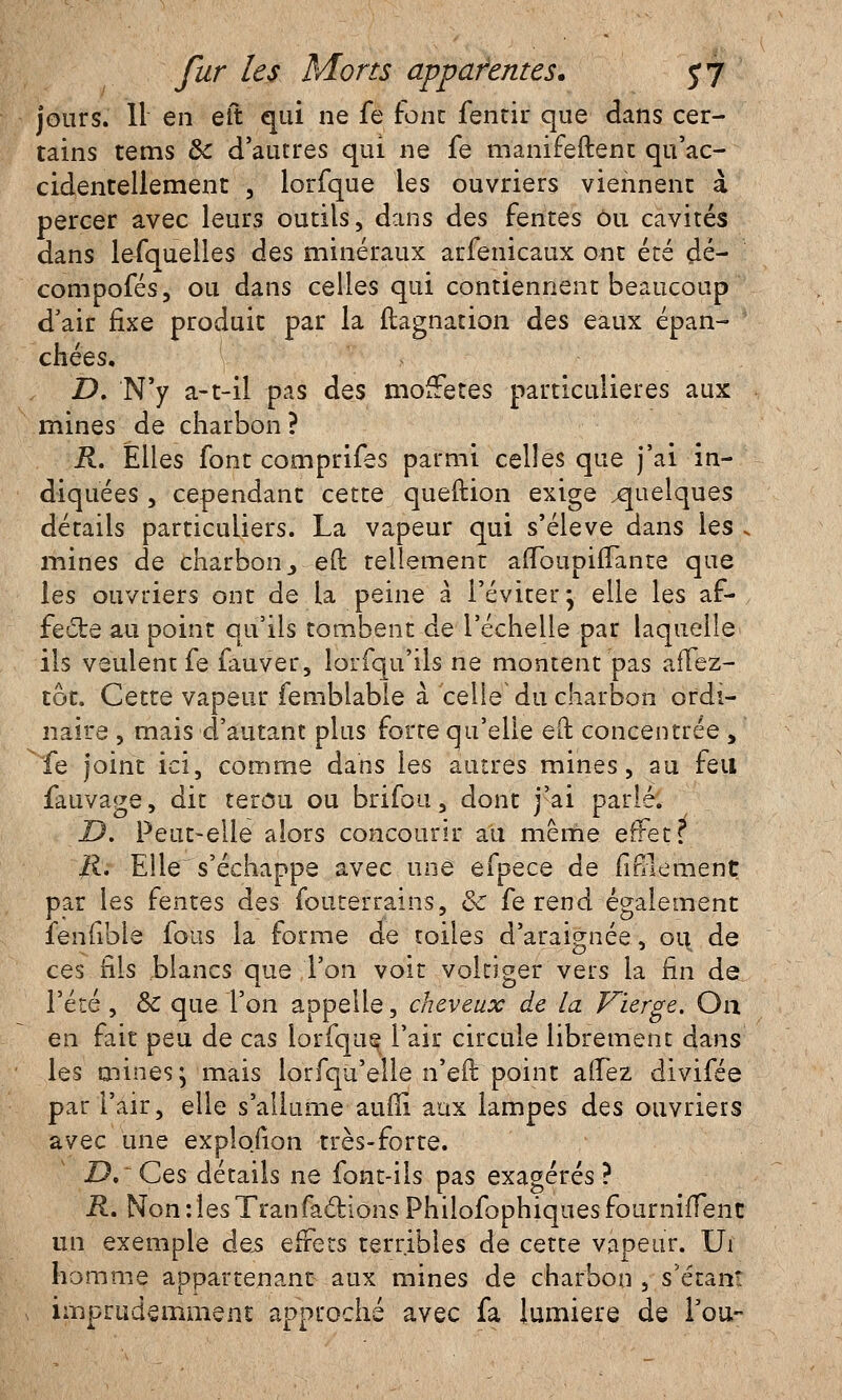 jours. 11 en eft qui ne fe font fentir que dans cer- tains tems de d'autres qui ne fe manifeftent qu'ac- cidentellement 3 lorfque les ouvriers viennent à percer avec leurs outils, dans des fentes ou cavités dans lefquelles des minéraux arfenicaux ont été çlé- compofés, ou dans celles qui contiennent beaucoup d'air fixe produit par la ftagnation des eaux épan- chées, D. N'y a-t-il pas des mofFetes particulières aux mines de charbon? R. Elles font comprifes parmi celles que j'ai in- diquées , cependant cette queftion exige .quelques détails particuliers. La vapeur qui s'élève dans les i mines de charbon > eft tellement affbupiiïante que les ouvriers ont de la peine à l'éviter; elle les af- fecte au point qu'ils tombent de l'échelle par laquelle ils veulent fe fauver, lorfqu'ils ne montent pas afTez- tôt. Cette vapeur femblable à celle du charbon ordi- naire , mais d'autant plus forte qu'elle eft concentrée , fe joint ici, comme dans les autres mines, au feu fauvage, dit terôu ou brifou, dont j'ai parlé. D. Peut-elle alors concourir au même effet? ]ti. Elle s'échappe avec une efpece de firllement par les fentes des fouterrains, Ôc fe rend également lenuble fous la forme de toiles d'araignée, ou de ces fils blancs que l'on voit voltiger vers la fin de l'été , Se que l'on appelle, cheveux de la Vierge. Ou en fait peu de cas lorfque l'air circule librement dans les mines ; mais lorfqu'elle n'eft point allez divifée par l'air, elle s'allume aufli aux lampes des ouvriers avec une expîofion très-forte. JD.'Ces détails ne font-ils pas exagérés? R. Non:lesTranfactionsPhilofophiquesfourniiTenc un exemple des effets terribles de cette vapeur. Ui homme appartenant aux mines de charbon , s'étanî imprudemment approché avec fa lumière de fou-