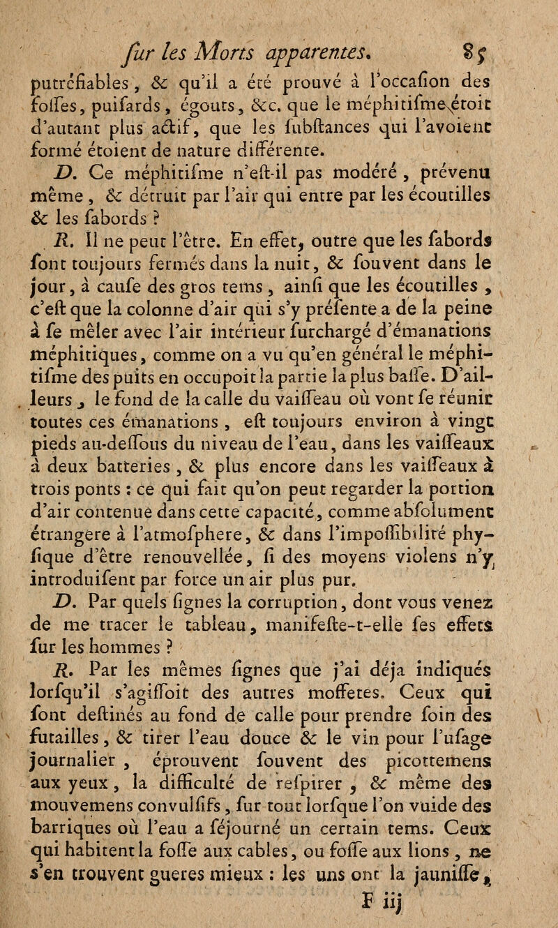 putrcfiables , ôc qu'il a. été prouvé à l'occafîon des foires, puifards , égouts, &c. que le méphitifmeNétoit d'autant plus a&if, que les fubftances qui l'avoienc formé étoienc de nature différente. D. Ce méphicifme n'eft-il pas modéré , prévenu même , Ôc détruit par l'air qui entre par les écoutilles & les fabords ? R. îl ne peut l'être. En effet, outre que les fabords font toujours fermés dans la nuit, & fouvent dans le jour, à caufe des gros tems, ainfi que les écoutilles , c'eft que la colonne d'air qui s'y préfente a de la peine à fe mêler avec l'air intérieur furchargé d'émanations méphitiques, comme on a vu qu'en général le méphi- tifme des puits en occupoit la partie la plus balle. D'ail- leurs j le fond de la calle du vaiiïeau où vont fe réunie toutes ces émanations , eft toujours environ à vingt pieds au-deiTous du niveau de l'eau, dans les vairTeaux à deux batteries , & plus encore dans les vairTeaux à* trois ponts : ce qui fait qu'on peut regarder la portion d'air contenue dans cette capacité, comme abfolumenc étrangère à l'atmofphere, ôc dans l'impoUibilité phy- fîque d'être renouvellée, fï des moyens violens riys introduifent par force un air plus pur. .D. Par quels lignes la corruption, dont vous venez de me tracer le tableau, manifefte-t-eile fes effets fur les hommes ? R. Par les mêmes lignes que j'ai déjà indiqués lorfqu'ii s'agiiToit des autres moffetes. Ceux qui font deftinés au fond de calle pour prendre foin des futailles, Ôc tirer l'eau douce ôc le vin pour l'ufage journalier , éprouvent fouvent des picottemens aux yeux, la difficulté de refpirer , ôc même des mouvemens convulfîfs, fur tout lorfque l'on vuide des barriques où l'eau a féjourné un certain tems. Ceux qui habitent la foffe aux cables, ou fofTe aux lions , ne s'en trouvent gueres mieux ; les uns ont la jaunifle^ ï iij