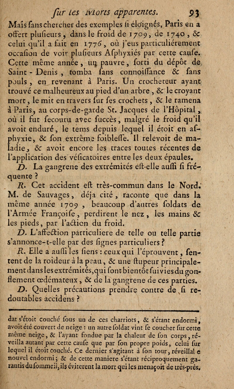 Maïs fans chercher des exemples ii éloignés, Paris en a offert plufieurs , dans le froid de 1709, de 1740 , <k celui qu'il a fait en 1776, où j'eus particulièrement occafion de voir plufieurs Afphyxiés par cette caufe. Cette même année , un, pauvre, forti du dépôt de Saint - Denis , tomba fans connoiiTànce ôc fans pouls , en_ revenant à Paris. Un crocheteur ayant trouvé ce malheureux au pied d'un arbre, Se le croyant mort, le mit en travers fur fes crochets , & le ramena à Paris, au corps-de-garde St. Jacques de l'Hôpital , où il fut fecouru avec fuccès, malgré le froid qu'il avoit enduré, le tems depuis lequel il éroit en af- phyxie, & fon extrême foibleflTe. Il relevoit de ma- ladie/ Ôc avoit encore les traces toutes récentes de l'application des véiicatoires entre les deux épaules. JD. La gangrené des extrémités èft-elle aufli ii fré- quente ? R. Cet accident eft très-commun dans le Nord.' M. de Sauvages, déjà cité , raconte que dans la même année 1709 , beaucoup d'autres foldats de l'Armée Françoife, perdirent le nez, les mains ôc les pieds, par Faction du froid. D. L'affection particulière de telle ou telle partie s'annonce-t-elle par des lignes particuliers ? R. Elle a aufli les liens : ceux qui l'éprouvent, {en- tent de la roideur à la peau, ôc une ftupeur principale- ment dans les extrémités,qui font bientôt fui vies du gon- flement œdémateux, 8c de la gangrené de ces parties. D. Quelles précautions prendre contre de s& re- doutables accidens ? dat s'écoit couché fous un de ces charriots, & s'étant endormi, avoit été couvert de neige : un autre foldar vint fe coucher fur cette même neige, & l'ayant fondue par la chaleur de fon corps, ré- veilla autant par cette caufe que par fon propre poids, celui fur lequel il étoit couché. Ce dernier s'agitant à fon tour, réveillai e nouvel endormi ; & de cette manière s'étant réciproquement ga- rantis dufommeii,ils évitèrent la mort qui les menaçoh de très-près.