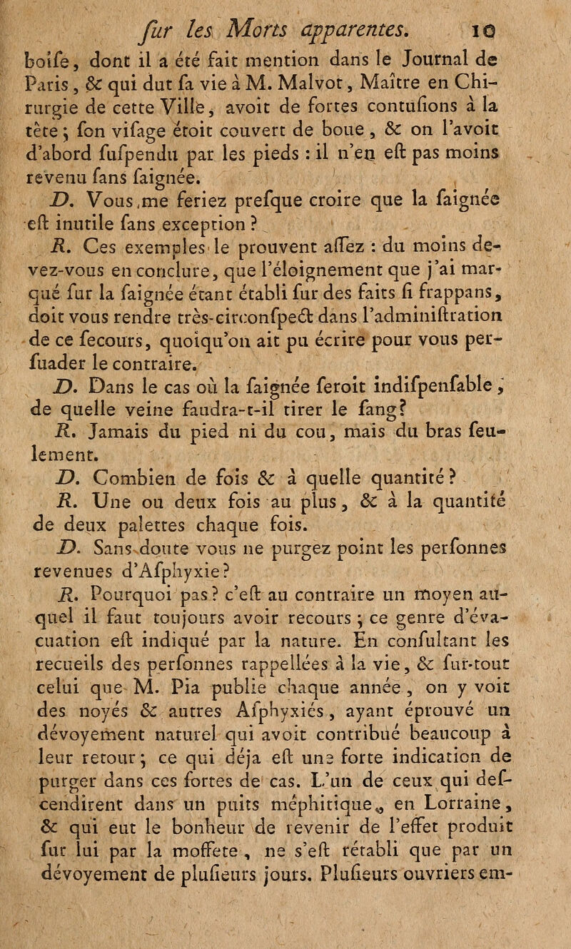 boife, cîont il a été fait mention dans le Journal de Paris, ëc qui dut fa vie à M. Malvot, Maître en Chi- rurgie de cette Ville ^ avoit de fortes contufions à la tète y fon vifage étoit couvert de boue , & on lavoir d'abord fufpendu par les pieds : il n'en eft pas moins revenu fans faignée. D, Vous ,me feriez prefque croire que la faignée eft inutile fans exception ? R. Ces exemples le prouvent aiïez : du moins de- vez-vous en conclure, que l'éloignement que j'ai mar- qué fur la faignée étant établi fur des faits fi frappans, doit vous rendre très-circonfpecl: dans Padminiftration de ce fecours, quoiqu'on ait pu écrire pour vous per- fuader le contraire. JD. Dans le cas où la faignée feroit indifpenfable, de quelle veine faudra-t-il tirer le fang? R, Jamais du pied ni du cou, mais du bras feu- lement. D. Combien de fois Se à quelle quantité ? R. Une ou deux fois au plus, ôc à la quantité de deux palettes chaque fois. Z>. Sans doute vous ne purgez point les perfonnes revenues d'Afphyxie? R. Pourquoi pas? c'eft au contraire un moyen au- quel il faut toujours avoir recours} ce genre d'éva- cuation eft indiqué par la nature. En confuîtant les recueils des perfonnes rappellées à la vie, & fur-tout celui que M. Pia publie chaque année , on y voit des noyés & autres Afphyxiés , ayant éprouvé un dévoyement naturel qui avoit contribué beaucoup à leur retour; ce qui déjà eft une forte indication de purger dans ces fortes de cas. L'un de ceux qui def- cendirent dans un puits méphitique^ en Lorraine, & qui eut le bonheur de revenir de l'effet produit fur lui par la moffete , ne s'eft rétabli que par un dévoyement de plufieurs jours. Plusieurs ouvriers em-