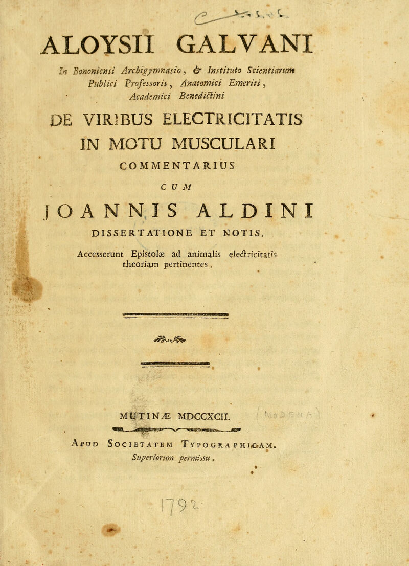 ALOYSII GALVANI In Bononiensi Arc/ji^/mnasio, & Instituto Scientiamm Fublici Frofessoris, Anatomici Emeriti, Academici Benedi6iini DE VIRIBUS ELECTRICITATIS IN MOTU MUSCULARI COMMENTARIUS C V M j O A N N I S A L D I N I DISSERTATIONE ET NOTIS. Accesserunt Epistolse ad aniinalis eledricitatis theoriam pertinentes. ^^^ MUTINyE MDCCXCII. ApuD SocIETATEM TypOGRA PHIrf>AM. Superionm permissu. ■Mt.