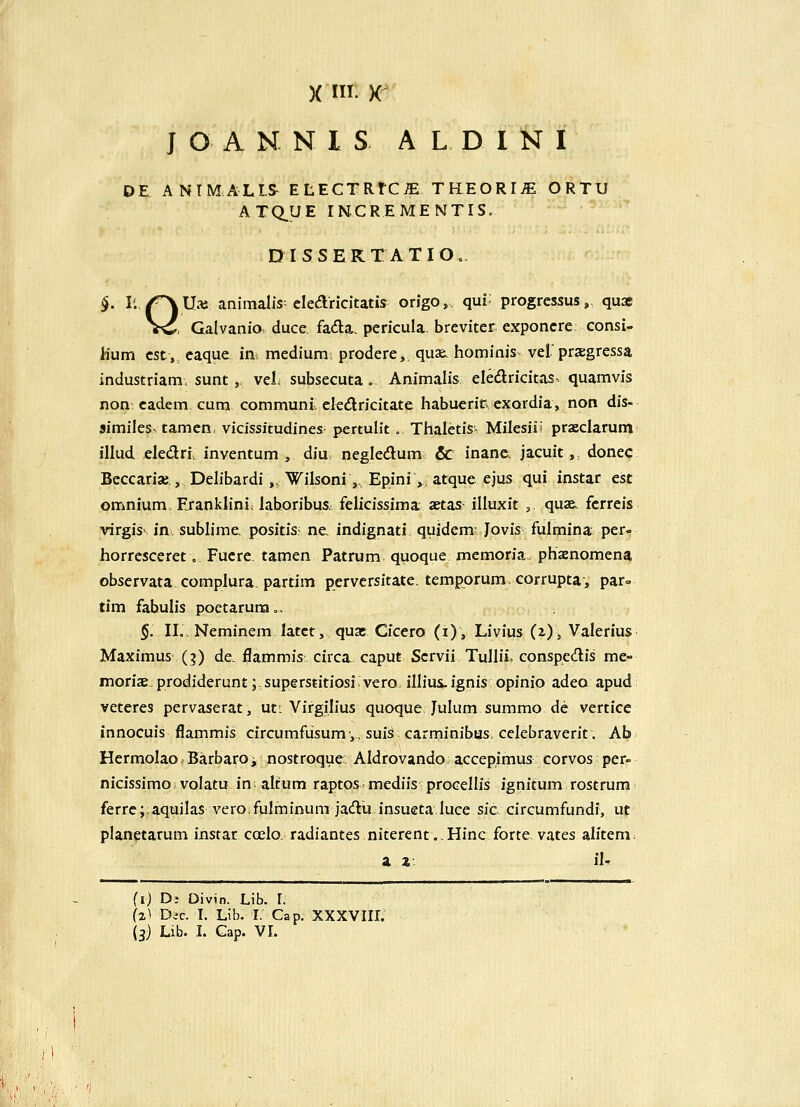 X I. K J O A N N I S A L D I N I OE ANTMALLS ELECTRtC^ THEORI^ ORTU ATQ.UE rNCREMENTIS, D I S S E K T A T I O. §. li /^Uai animalis clearicitatis origo, qui progressus, quae Vi^, Galvanio duce, fada, pericula. breviter exponcre consi- hum cst, caque ini, medium; prodere,. quae. hominis vef prxgressa industriam, sunt, veL subsecuta . Animalis eledricitas. quamvis non cadem cum communi ckdlricitate habuerir. cxordia, non dis- similes^ tamcn: vicissitudines pertulit... Thaletis- Milesiil praeclarum illud eledri inventum , diu negledum 6c inane. jacuit,, donec Beccariae, Delibardi „ Wilsoni ,,. Epini,, atque ejus qui instar est omnium, Eranklini. laboribus. felicissima: aetas illuxit , quae. fcrrcis virgis^ in sublime positis ne indignati quidem- Jpvis- fulmina per- horresceret, Fucre tamen Patrum quoque memoria phaenomena observata complura. partim perversitate. tempprum, corrupta, par» tim fabulis poetarura., §. II. Neminem latct, quac Cicero (i), Livlus (z)» Valerius Maximus (?) de. flammis circa. caput Scrvii Tullii. conspedis me- moriae. prodiderunt;. superstitiosi vero, illiui.ignis opinio adeo apud veteres pervaserat, ut^ Virgilius quoque Julum summo de vertice innocuis flammis circumfusumy, suis carminibus. cclebraverit. Ab Hermolao. Barbaroi nostroque: Aldrovando. accepimus corvos per- nicissimoi volatu in altum raptosmediis procellis ignitum rostrum ferrc; aquilas veroifulminum jadu insueta luce sic. circumfundi, ut planetarum instar coelo. radiantes niterent.. Hinc forte vates alitem a z: iU (i) D- Divin. Lib. L (z^ Dic. I. Lib. r. Cap. XXXVIII.