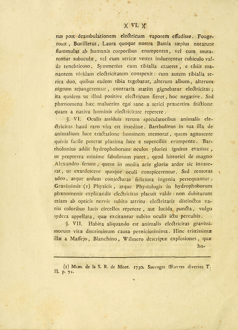 / )( VI. )C tus post deambulationem eledlricum vaporem effudisse. Fouge- roux , Bovilletus, Laura quoque nostra Bassia ssepius notarunt fiammulas. ab humanis corporibus erumpentes, vel cum muta- rentur subuculse, vel cum seric^e vestes induerentur cubiculo val- de tenebricoso, Symmerius cum tibialia exueret, e tibiis ma- nantem vividam eledricitatem conspexit: cum autem tibialia se- rica duo, quibus eadem tibia tegeb-atur, alterum album, alterura nigrum sejungerentur, contraria statim gignebatur eledricitas; ita quidcm m illud positive eledricum iieret,hoc negative. Sed phsenomena haec maluerim ego' sane a serici prsesertim fridione quam a nativa hominis elc(flricitate repetere . §. VI. Oculis assiduis rerum speculatoribus animalis clc- (ftricitas haud raro visa est insedisse. Barthoh*nus in sua illa de animalium luce tradatione hominem memor.it, quem agnoscere quivis fs.cile poterat plurima Juce e superciliis erumpente. Bar- tholonius addit hydrophoborum oculos pluries ignitos evasisse , ut propterea minime fabulosum putet, quod historici de magno Alcxandro ferunt, quem in media acie gloria: ardor sic invase- rat, ut exardescere quoque oculi conspicerentur, Sed remotas adeo, atque arduas conjecluras feliciora ingenia persequantur. Gravissimis (i) Physicis , atque Physiologis in hydrophoborum phxnomenis exph'candis cledricitas placuit valde : non dubitarunt etiam ab opticis nervis subito attritu ele<flrizatis distindlos va- riis coloribus lucis circellos repetere , aut lucida pun(^a, vulgo sydera appellata, quaj excitantur subito oculis idu perculsis. §. VIL Habita aliquando est animalis eledricitas gravissi- morum vitas discriminum causa perniciosissima. Plinc tristissimae illx a MafFejo, Blanchino, Wilmero descript^ explosiones, quae ho- (i) Mem. de la S. R. de Mont. 1730. Sauvages (Euvres diverses T.