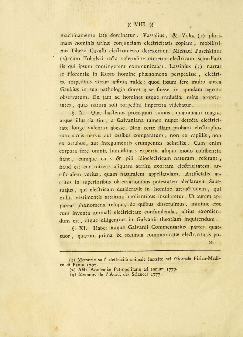 machinamento late dominatur . Vassalius , & Voita (i) pluri- mam Jioininis urinas conjund;am elecflricitatis copiam , mobilissi- mo Tiberii Cavalli eiedrometro detexerunt. Michael Puschkinus (2) cum Tobolski reda valetudinc uteretur eledricam scintiliam iis qui ipsum contingerent comrnunicabat. Lassinius (3) narrat se Florentice in Russo homine phsnomena peispexisse , eled:ri- cx torpedinis virtuti affinia valde: quod ipsum fere multo antea Gaubius in sua pathologia docet a se fuisse in quodam segroto observatum. En jam ad homines usque tradudse minE proprie- tates, quas natura soli torpedini impertita videbatur. §. X. Qux hadenus prosequuti sumus, quamquam magna atque illustria sint, a Galvaniana tamen nuper deteda eledlrici- tate ionge videntur abesse. Non certe iliam probant eledroplio- rum sic-cis nervis aut ossibus comparatum , non cx capiliis , non ex artubus, aut integumentis erumpentes scintilise. Cum enim corpora fere omnia humiditatis expertia aliquo modo cohibentia fiant , cumque cutis & pili idioeledricam naturam referant , haud est cur mireris aliquam attritu exortam eledricitatem ar- tificialem verius, quam naturalem appeilandam. Artificiaiis at- tritus in superioribus observationibus potestatem declaravit Saus- sur^us , qui eledricam desideravit in homine attradionem , qui . nullis vestimentis attritum molientibus insuiaretur. Ut autem ap- pareat phsnomena reiiqua, de quibus disseruimus, minime esse cum inventa animali eiedricitate confundenda, altius exordien- dum est, atque diligentius in Galvanii theoriam inquirendum . §. XI. Habet itaque Gaivanii Commentarius partes quat- tuor , quarum prima & secunda communicatx eledricitatis po- tc- (i) Memorie suU' elettriciti animale inserite nel Giornale Fisico-Medi- co di Pavia lygz. (z) A£la Academia: Petropolitar^ ad annum I77p. (3) Memoir. de T Acad. des Sciences 1777«