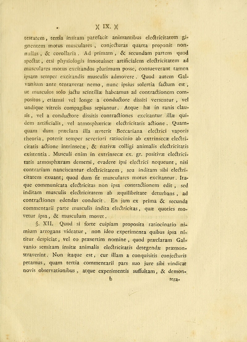 tcstatem, tertia insitam patcfacit animantibus ele<flricitatem gi- gnentem motus musculares , conjccluras quarta proponit non- nuUas , & corollaria . Ad primam , & secundam partem quod specflat, etsj physiologis innotuisset artincialcm eied.ricitatem ad musculares motus cxcitandos plurimum posse, consueverant tamen. ipsam semper excitandis musculis admovere . Quod autem Gal- vanium ante tentaverat nemo, nunc ipsius solertia fa<flum est, ut musculos solo jadu scintillae habeamus ad contradionem com- positos , etiamsi vel longe a condudore dissiti versentur , vel undique vitreis compagibus sepiantur. Atquc hsz in ranis clau- sis, vel a condudore dissitis contradiones excitantur ill^ qui- dem artificialis, vel atmosphxrica; elediricitatis a(5iione. Quam- quam dum pra;clara illa steterit Beccariana eleclrici vaporis theoria, poterit semper severiori ratiocinio ab extrinsecae eledlri- citatis atftione intrinsecs, & liativae colligi animalis eledlricitatis existentia . Musculi enim in extrinsecae ex. gr. positivas eledrici- tatis atmosphaeram demersi, evadere ipsi elecfirici nequeunt, nisi contrariam nanciscantur eledricitatem , seu inditam sibi eledri- citatem exuant; quod dum fit musculares motus excitantur. Ita» que communicata eledricitas non ipsa contradionem edit, sed inditam musculis eledricitatem ab squilibritate deturbans , ad contracfliones edendas conducit. En jam ex prima & secunda commentarii parte musculis indita eledricitas, quje quoties mo- vetur ipsa, & musculum movet. §. XII. Quod si forte cuipiam proposita ratiocinatio ni-- mium arrogans videatur , non ideo experimenta quibus ipsa ni- titur despiciat, vel eo praesertim nomine , quod prsclaram Gal- vanio semitam insitai animalis eledricitatis detegenda: prsemon- straverint. Nun itaque est, cur illam a conquisitis conjeduris pctamus, quam tertia commentarii pars suo jure sibi vindicat novis observationibus , atque experimentis suffultam, & demon- b stra-