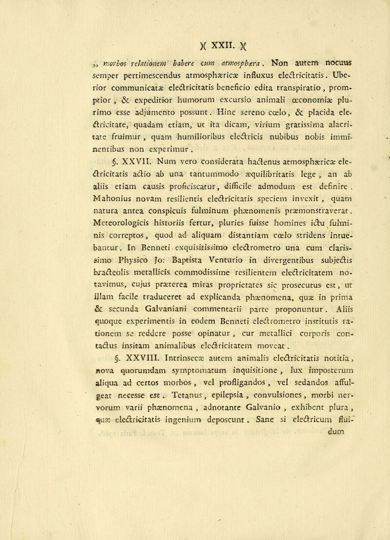 5, nwrbos reUtiomm hahere cum atmosphtera. Non autem nocutjs semper pertimescendus atmasphsricae influxus eledlricitatis. Ube- fior communicatae eledricitatis beneficio edita transpiratio, prom- ptior , & expeditior humorum excursio. animali oeconomiaj plu« rimo esse adjumento possunt. Hinc sereno ccelo, & placida ele« ^ricitate, quadam etiam, ut ita dicam, virium gratissima alacri- tate fruimur , quam humilioribus eledlricis nubibus nobis. immi- nentibus non experimur .. §. XXVII. Num vero considerata ha(5lenus atmosphserica; eie- ^ricitatis adio ab una tantummodo aequilibritatis lcge , an ab ahis etiam causis, proficiscatur, difficile admodum est definire . Mahonius novam resilientis eledricitatis speciem invexit , quam natura antea conspicuis fulminum phxnomenis praemonstraverat. MeteoroIogiCis historiis fertur, pluries fuisse liomines ichi fulmi- nis correptos, quod ad aliquam distantiam coelo stridens intue- bantur. In Benneti exquisitisiimo eledrometro una cum claris- simo Physico Jo: Baptista Venturio in divergentibus subjecflis bj'a(^eoIis. metallicis commodissime resilientem eledricitatem no- tavimus, cujus pra;terea miras proprietates sic prosecutus. est, ut illam facile traduceret ad explicanda pb.Knomena, quae in prima & secunda Galvaniani commentarii parte proponuntur. Aliis q.uoque experimentis in eodem Benneti eledlrometro institutis ra- tionem St^ reddere posse opinatur , cur metallici corporis con- tadus insicam animalibus ekdtricitatem moveat. §. XXVIII. Intrinsec32 autem animalis ele(^ricitatis notitia, «ova quorumdam symptomatum inquisitione , lux imposterum aliqua ad certos morbos, vel profligandos, vel sedandos aflful- geat necesse est.. Tetanus, epilepsia , convulsiones, morbi ner- vorum varii phsenomena , adnotante Galvanio , exhibent plura, «jus eleAricitatis ingenium deposcunt. Sane si eledricuni flui- dum