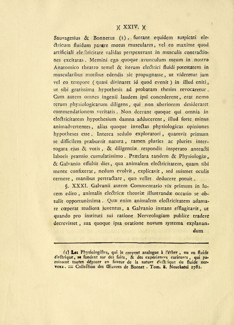 Sauvagesius & Bonnctus (i) , fuerant equidem suspicati elc- drfcum fluidum parare motus musculares, vel eo maxime quod artificiali eIe.Slricitate validas perspexerant in musculis contradio- nes excitatas , Memini ego quoque avunculum meum in nostro Anatomico theatro scmel & iterum eledrici fluidi potestatem in muscularibus motibus edendis sic propugnasse, ut videretur jam vel eo tempore ( quasi divinaret id quod evenit ) in illud eniti, ut sihi gratissima hypothesis ad probatam thesim revocaretur. Gum autem omnes ingenii laudem ipsi concederent, erat nemo rerum physiologicarum diligcns, qui non uberiorem desideraret commendationem veritatis. Non deerant quoque qui omnia in cledricitatem hypothesium damna adducerent, illud forte minus animadvertentes, alias quoque inved;as physiologicas opiniones hypotheses esse. Interea sedulo cxploratori, quamvis primum se difficilem prsebuerit natura, tamen pluries ac plurics inter- rogata ejus & votis, & diligentiae respondit inspcrato anteacli laboris prxmio cumulatissimo. Prxclara tandem & Physiologiaj, & Galvanio effulsit dies, qua animalem cledricitatem, quam sibi mente confixerat, nedum evolvit, explicavit, sed suismet oculis cernere , manibus pertradare , quo vellet deducere potuit. §. XXXI. Galvanii autem Commentario vix primum in lu- cem edito , animalis eledricae theorix illustrandx occasio se ob- tulit opportunissima . Quae enim animalem eledricitatem adama- re cceperat studiosa juventus, a Galvanio instans efflagitavit, ut quando pro instituti sui rationc Nerveologiam publice tradere decrevisset, sua quoque ipsa oratione novum systema cxplanan- dum (i) Lcs Physiologiftcs, qui le croyent analogue ^ IMther , ou au fluidc ^leftrique, s« fondent sur des faits, & des experienrps curicuses , qui pa» roissent toutes drfposer en faveur de la nature (fle£t:ique du fluide ner« ▼cax. = Colkftion des (Euvres de Bonnet . Tom. 8. Neuchatel 1781,