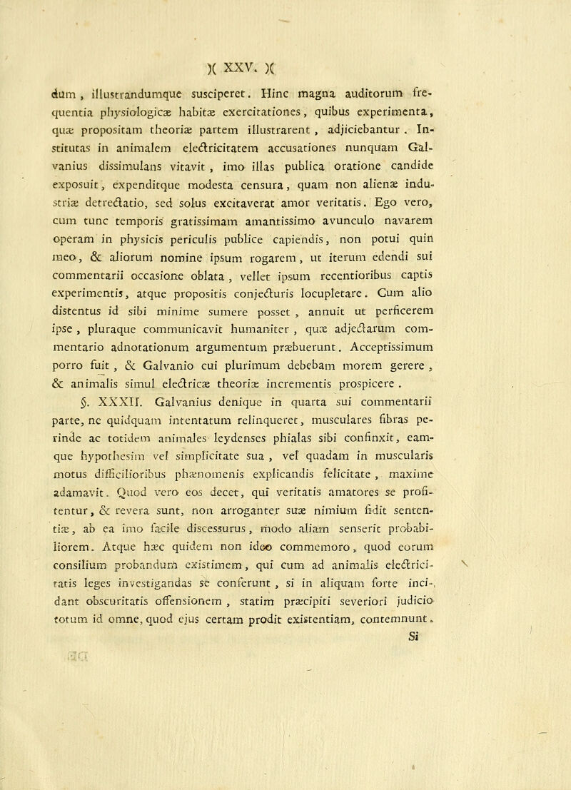 (iam, illustrandumque suscipcret. Hinc magna auditorum fre- quentia ph^^sialogicas habitx exercitationes, quibus experimenta, qux. propositam theoriae partem illustrarent , adjiciebantur . In- stitutas in animalem eledricitatera accusationes nunquam Gal- vanius dissimulans vitavit , imo illas publica oratione candidc exposuit, expenditque modesta censura, quam non alienae indu- striae detredatio, sed solus excitaverat amor veritatis. Ego vero, cum tunc temporis gratissimam amantissimo avunculo navarem operam in physicis periculis publice capiendis, non potui quin mea, & aliorum nomine ipsum rogarem, ut iterum edendi sui commentarii occasione oblata , vellet ipsum recentioribus captis experimentis, atque propositis conjeduris locupletare. Gum alio distentus id sibi minime sumere posset , annuit ut perficerem ipse , pluraque communicavit humaniter , qux adjedarum com- raentario adnotationum argumentum praebuerunt. Acceptissimum porro fuit , & Galvanio cui plurimum debebam morem gerere j & animalis simul eledricae theorias incrementis prospicere . §. XXXII. Galvanius denique in quarta sui commentarii parte, ne quidquam intentatum relinqueret, musculares fibras pe- rinde ac totidem animales leydenses phialas sibi confinxit, eam- que hypothesim vel simplicitate sua , vel quadam in muscularis motus difficilioribus phsnomenis explicandis felicitate, maximc adamavit. Quod vero eos decet, qui veritatis amatorcs se profi- tentur, & revera sunt, non arroganter suse nimium fidit senten- tias, ab ea imo facile discessurus, modo aliam senserit probabi- iiorem. Atque h^ec quidem non ideo commemoro, quod eorum consilium probandur/i existimem, qui cum ad animaiis elecflrici- ^ tatis leges investlgandas st conferunt , si in aliquam forte inci-». dant obscuritatis offensionem , statim pra;cipiti severiori judicia fotum id omne, quod ejus certam prodit existentiam, contemnunt, Si