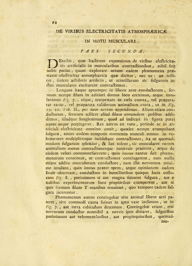 f4 DE VIRIBUS ELECTRICITATIS ATMOSPHiERICA IN MOTU MUSCULARI, P A R S S E C U K D A. Etedis , qujE haclenus exposuimus de vinbus ele(flncita- tis artifiicialis m muscularibus contradionibus , nihil fuit nobis potius , quam explorare utrum eadem phsenomena prje- staret eledricitas atmosphserica quse dicitur , nec ne : an scili- cet , iisdeni adhibitis artificiis , ut scintillarum sic fulgurum ja- dus musculares excitarent contradliones . Longum itaque aptumque in libero aere condud;orem , fer- reum nempe iilum in editiori domus Joco ereximus, atque insu- lavimus Fig. 7. , eique, tempestate in caelo coorta, vcl prsepara- tas ranas -, vel prseparata calidorum animah'um crura , ut in Fig. 19. 20. Tab. II., per suos nervos appendimus. Ah'um etiam con- dudorem , ferreum scilicet aliud iilum eorumdem pedibus addi- dimus , iiludque longissimum , quod ad indicati in figura putei aquas usque pertingeret. Res autem ex voto , perinde ac in ar- tificiali eledlricitate omnino cessit; quoties nempe erumpebant fulgura , toties eodem temporis momento muscuh' omnes in ve- hementes multiplicesque incidebant contradiones, ita ut quemad- modum fulgurum splendor, & lux solent, sic musculares eorum animalium motus contracftionesque tonitruis prjeirent , atque de eisdem veluti commonefacerent; quin immo tantus fuit phxno- menorum conscnsus, ut contradiones contingerent, tum nullo etiam addito musculorum condudlore , tum illo nervorum mini- me insulato , quin immo praster spem , atque opinionem eadem hcuit observare, condudiore in liumilioribus quoque locis collo- eato Fig. 8. , potissimum si aut magna fuissent fulgura , aut e nubibus experimentorum loco propioribus erumperent , aut si quis ferreum filum T manibus tenuisset, quo tempore cadem ful- gura jacerentur . Phainomenon autem contingebat sive animal libero aeri pa- teret, slwe: commodi causa fuisset in apto vase inclusum , ut in Fig. 7. , aut intra cubiculum detentum . Contingebat etiam , etsi nervorum condudor nonnihil a nervis ipsis distaret, fulguribus potissimum aut vehementioribus , aut propinquioribus , quemad- mo-