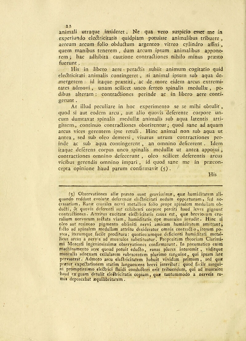 animali utraque insideret. Ne qua vero suspicio esscr me in experiaado eledricitatis quidpiam potuisse animalibus tribuere , aereum arcum folio obdu6lum argenteo vitreo cylindro affixi , quem manibus tenerem , dura arcum ipsum animalibus appone- rem; hac adhibita cautione contracSiones nihilo minus praesto fuerunt. His ia libero aere - peratflis subiit animum cogitatio quid eleclricitati animalis contingeret , si animai ipsum sub aqua de- mergerem : id itaque praestiti, ac de more eidem arcus extremi- tates admovi , unam scilicet unco ferreo spinalis medulla; , pe- dibus alteram : contradiones perinde ac in libero aere conti- gerunt. At illud peculiare in hoc experimento se se mihi obtulit, quod si aut eodem arcu , aut alio quovis deferente corpore un- cum dumtaxat spinalis medullas animaiis sub aqua latentis atti- gissem, continuo contra<5liones oborirentur; quod sane ad aquam arcus vices gerentem ipse retuli. Hinc animal non sub aqua ut antea , sed sub oleo demersi , visurus «trum contractiones per- inde ac sub aqua contingerent, an omnino deficerent . Idem itaque deferens corpus unco spinalis medullse ut antea apposui ; contractiones oranino defecerunt , oleo scilicet deferentis arcus vicibus gerendis omnino impari , id quod sane me m pr^con- cepta opinione Jiaud parum confirmavit (5) . ' His (5) Observationes aliae przsro sunt gravissima!, quse humiditatem ali- quando reddant evolufs deferendse elfftricitati nedum opportunam, fed ne- cessariam. Rans ciurales netvi metallico folio prope spinakm medullam ob- dufiti, & quovis defcrenti aut cohibenti cotpore perciti haud leves gignunt contraftiones. Attritus excitata^ ele£iricitatis causa est, quae brcviorum cru- ralium nervorum se6iata viam, humiditatis ope musculos invadit. Hinc si oleo aut resinoso pigmento obliniti nervi amicam humiditattm amutant, fi£to ad spinalem medullam attritu dtsideratur omnis contraftio, itcrum po- stea, iterumque facile proditura: quotiescumque deficienti humiditati metal- licus arcus a nervis ad musculos substituatur. Prcpcsitam thcoriam Clarissi- mi Moscati ingeniosissima» observationes confirmarunt. Tn pneumatico eniin machinamento aere quoad potuit edu£lo, ranas plures interemit , viditque musculis adnexam cellularem rubpscentem plurimo sanguine, qui ipsam Jatc pervaserat. Admoto arcu eleftricitatem habuit vividam primum, sed qux pra:ter expe^tationcm statim languescens brevi iiitcribat: quod facile sangui- ni promptissimo cleftrici fluidi conduftori crit tribuendum, qui ad musculos ■haud exguam detulit cleftricitatis copiam, qu« tantummodo a nerveis ra- mii deposcebat aequilibritatem.