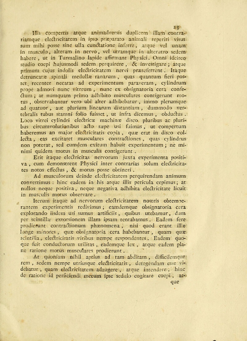 2? His coinpertis atque animadversis duplicem illam concra- riamque eledricitatem in ipso prseparato animali reperiri visus sum mihi posse sine ulia cundlatione inferre, arque vsl unam in musculo, alteram in nervo, vel utramque in alterutro sedem habere , ut in TurmaJino lapide affirmant Physici. Omni idcirco studio coepi hujusmodi sedem perquirere , & investigare ; atque primum cujns indolis eleclricitatem nervi praescferrent. Itaque detruncatse spinali medull* ranarum , quas quantum fieri pos» set^ recenter necatas ad experimentum paraveram, c}^Iindrum prope admovi nunc vitreum , nunc ex obsignatoria cera confe- dum ; at numquam primo adhibito musculares contigerunt mO tus , observabantur vero ubi alrer adhibebatur , immo plerumque ad quatuor ,, aut plurium linearum distantiam , dummodo ver- tebralis tubus stamni folio fuisset , ut infra dicemus , obduclus . Loco vitrei cylindri electricae machinss disco pluribus ac pluri- bus circumvolutionibus acH:© sa:pe usi £iimus, ut compertum haberemus an major elecfb-icitatis copia , quse erat in disco col- lcAl, eas excitaret musculares contrailiones , quas cyiindrus non poterat, sed eumdem exitum habuit experimentum ; ne mi- niml quidem motus in muscuHs contigerunt . Erit itaque ekclricitas nervorum juxta ex:perimenta positi- va , cum demonstrent Physici inter contrarias solum eledricita-- tes notos effedus , & motus- posse obtineri . Ad musculorura deinde elecftricitatem perquirendam animum convertimus :. hinc eadem in his atque illis pericula cepimus; at nullos neque positiva, neque negativa adhibita eleiflricitate licuit in musculis motus observare. Iterum itaque ad nervorum eledlricitatem nostris obtemoe- rantem experimentis redivimus; eamdemque obsignatoria cera explorando- iisdem usi sumus artificiis, quibus utebamur, dum per scintilla; extorsionem illam ipsam tentabamus ., Eadem ferc prodiemnt contradionum phsenomena, nisl quod erant illjs longe mjnores , qux obsignatoria cera habebantur , quam^ qua^^ scintilla,- ele<ftricitatis viribus nempe respondentes . Eadem quo- que fuit conduclorum utilitas , eademque lex , atque eadem pla- ne ratione motus musculares prodierunt, At quoniam nihil aptius ad tam abditam , difficilemque; rem , sedem nempe utriusque eledlricitatis , detegendam esse vi-, debatur , quam eleclricitatem adaugere , atque intendere, hinc de ratione id perficiendi mecum ipse sedulo cogitare coepi, at-' que