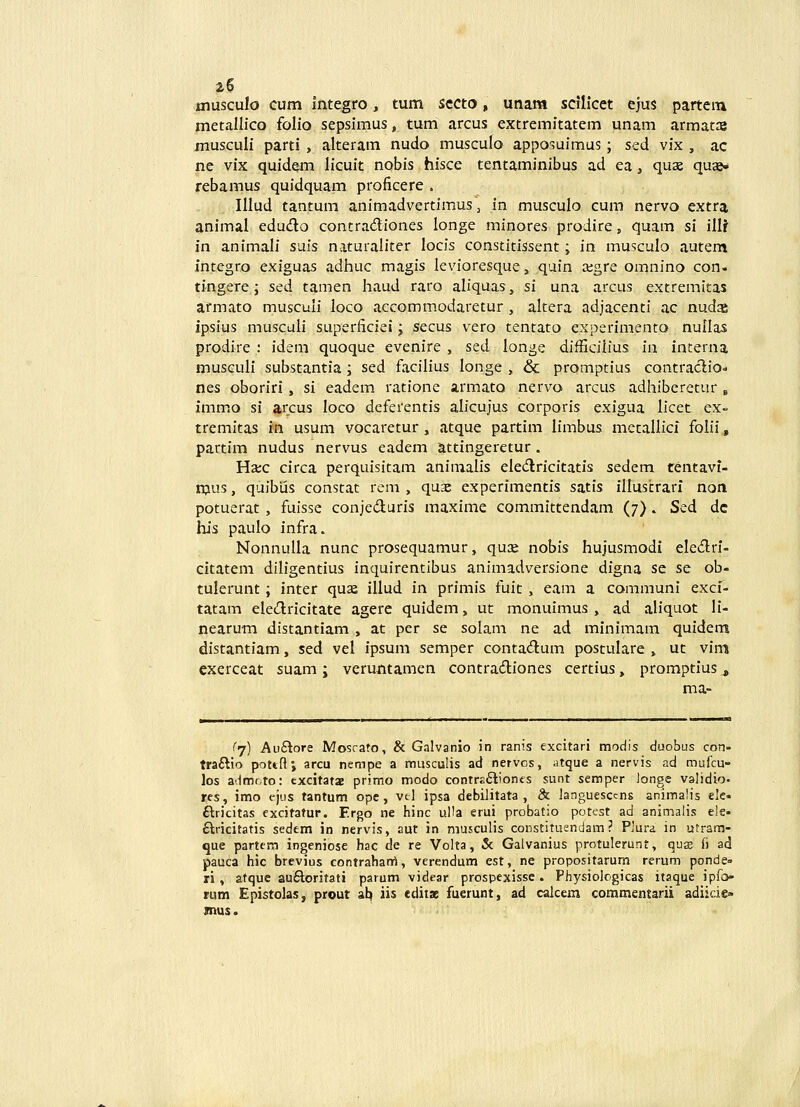 OTuscuIo cum integro, tum sccto, unam sdlicct ejus partem metallico folio sepsimus, tum arcus extremitatem unam armatce musculi parti, alteram nudo musculo apposuimus; sed vix , ac ne vix quidem licuit nobis hisce tentaminibus ad ea, quas quae- rebamus quidquam proficere . Illud tantum animadvertimus ^ in musculo cum nervo extra animal edudo contradiones longe minores prodire, quam si ilU in animali suis naturaliter locis constitissent; in musculo autem intcgro exiguas adhuc magis levioresque, quin aigre omnino con- tingere; sed tamen haud raro aliquas, si una arcus extremitas armato musculi loco accommodaretur , altera adjacenti ac nudas ipsius musculi superficiei; secus vero tentato experimento nullas prodire : idem quoque evenire , sed longe difficilius in interna musGuIi substantia; sed facilius longe , & promptius contraclioo nes oboriri, si eadem ratione armato nervo arcus adhiberetur » imm<o si arcus loco deferentis alicujus corporis exigua Ilcet ex- tremitas in usum vocaretur , atque partim limbus metallici folii, partim nudus nervus eadem attingeretur. Ha;c circa perquisitam animalis eledricitatis sedem tentavi- mus, quibias constat rem , quae experimentis satis illustrarl non potuerat, fuisse conjeduris maxime committendam (7) . Ssd dc his paulo infra. Nonnulla nunc prosequamur, quse nobis hujusmodi elediri- citatem dlligentius inquirentibus animadversione digna se se ob- tulerunt; inter quae illud in primis fuit, eam a communi exci- tatam eledricitate agere quidem, ut monuimus , ad aliquot li- nearum distantiam , at per se solam ne ad minimam quidem distantiam, sed vel ipsum semper contadum postulare , ut vim exerceat suam; veru-ntamen contradiones certius, promptius ^ ma- (>/) Au£tore Mosrato, & Galvanio in ranis excitari modis duobus con- traftio pottfti arcu nempe a miisculis ad nervos, atque a nervis ad mufcu- los admoto: txcitata primo modo contreflionts sunt semper longe validio. res, imo t-jus tantum opc, vel ipsa debilitata , 8c languesccns animalis ele- ftricitas excitatur. Ergo ne hinc uHa erui probatio potest ad animalis ek- flricitatis sedem in nervis, aut in musculis constituendam ? Plura in utram- que partem ingeniose hac de re Volta, & Galvanius protulerunt, qux fi ad pauca hic brevius contrahanrt, verendum est, ne propositarum rerum ponde» ri , atquc au6loritati parum videar prospexissc. Physiolcgicas itaque ipfo» rum Epistclas, prout al^ iis cdit» fuerunt, ad calcem commentarii adiide» mus.