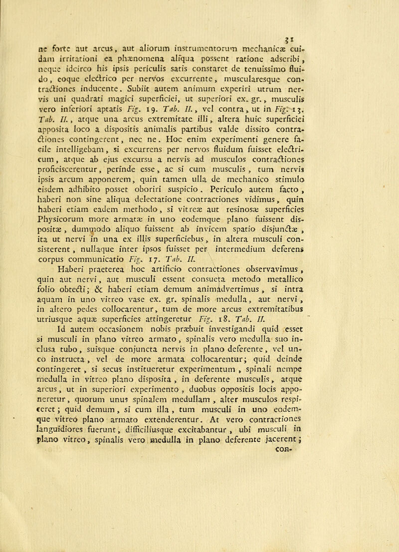 ne fortc aut arcus, aut aliorum instrumcntoru<-n mechanicse cul- dam irritationi ea phasnomena ahqua possent ratione adscribi, neque idcirco his ipsis pericuh's satis constaret de tenuissimo flui- do, eoque eledlrico per nervos excurrente, muscularesque con« tradiones inducente. Subiit autem animum experiri utrum ner- vis uni quadrati magici superficiei, ut superiori ex. gr.,. musculis vero inferiori aptatis Fig. 19. Tab. II. y vel contra» ut in F/^: 15. Tab. II., atque una arcus extremitate ilh,. altera huic superficiei apposita loco a dispositis animalis partibus valde dissito contra- diones contingerent, nec ne. Hoc enim experimenti genere fa- dle intelligebam, si excurrens per ner^^os fluiduni fuisset eleiflri- cum, atque ab ejus excursu a nervis ad musculos contradliones proficiscerentur, perfnde esse, ac si cum musculis , tum nervis ipsis arcum apponerem, quin tamen ulla de mechanico stimulo eisdem adhibito posset oboriri suspicio. Perfculo autem facto , haberi non sine aliqua delectatione contractiones vidfmus, quin haberi etiam eadem methodo, si vitreae aut resinosai superficfes Physfcorum more armats; in uno eodemque plano fuissent dis- positae , dummodo aliquo fuissent ab invicem spatio dfsjuncniae , fta ut nervf in una ex fllis superficiebus, fn altera musculi con- sisterent, nullaque fnter fpsos fufsset per fntermedfum deferens corpus communfcatfo Fig. 17. Tab. IL Haberi praeterea hoc artificio contra(irtfones observavfmus, quin aut nervf, aut musculf essent consueta metodo metallico folio obtedi; & haberf etiam demum animadvertimus , sf fntra aquam fn uno vftreo vase ex. gr. spfnalis medulla, aut nervf, fn altero pedes collocarentur, tum de more arcus extremftatibus utriusque aqus: superficfes attfngeretur Fig. 18. Tab. II. Id autem, occasionem nobis praebuit fnvestfgandi quid esset si musculi in plano vitreo armato, spinalis vero medulla suo in- clusa tubo, suisque conjuncta nervis in plano deferente, vel un- co fnstructa, vel de more armata coUocarentur; quid deinde contingeret, sf secus fnstitueretur experimentum , spfnaH nempe medulla fn vftreo plano dfsposfta , fn deferente musculis, atque arcus, ut in superiorf cxperfmento , duobus opposftfs locfs appo- neretur, quorum unu5 spfnalem medullam , alter musculos respf- ceret; quid demum, sf cum flla , tum musculi fn uno eodem- que vitreo plano armato extenderentur. At vero contractfones languidfores fuerunt, difficiliusque excitabantur , ubf musculi in flano vftreo, spfnalis vero medulla in plano deferente jacerent j con-