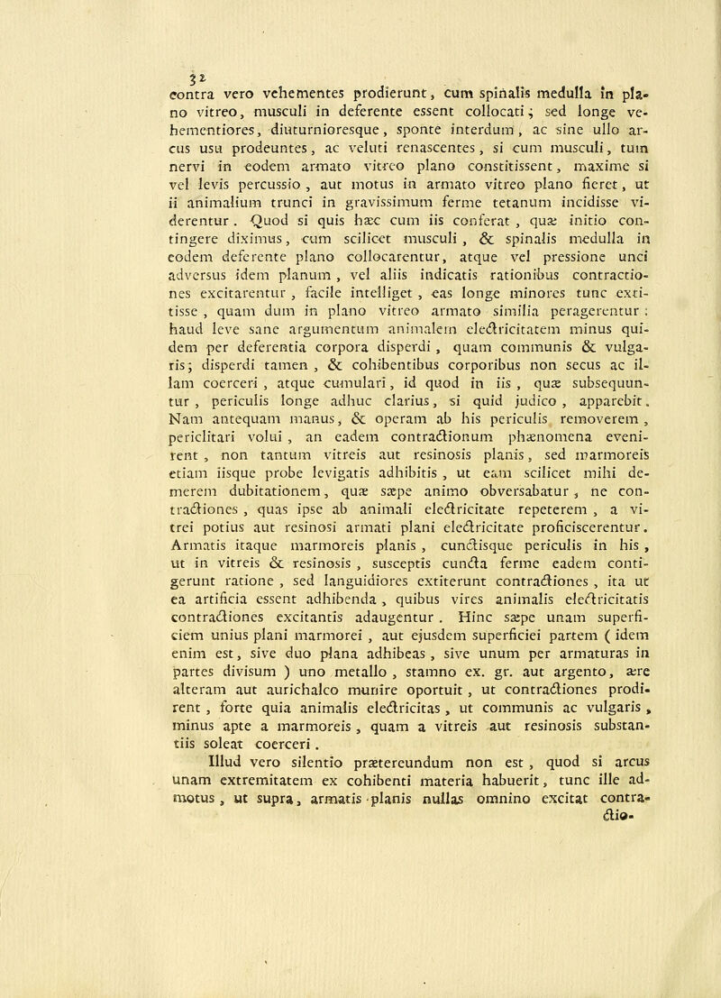 eontra vero vchementes prodierunt, cum spirialis medulla in pla» no vitreo, musculi in deferente essent collocati^ sed longe ve- hementiores, diuturnioresque, sponte interdum, ac siae ullo ar- cus usu prodeuntes, ac veluti renascentes, si cum musculi, tum nervi in eodem armato vitreo plano constitissent, maxime si vel levis percussio , aut motus in armato vitreo plano iieret, ut ii animalium trunci in gravissimum ferme tetanum incidisse vi- derentur . Quod si quis ha;c cum iis conferat , quse initio con- tingere diximus, cum scilicet musculi , & spinalis meduUa in eodem deferente plano collocarentur, atque vel pressione unci advcrsus idem planum , vel aliis indicatis rationibus contractio- nes excitarentur , facile intelliget , eas longe minores tunc exd- tisse , quam dum in plano vitreo armato similia peragerentur ; haud leve sane argumentum animalern cle^flricitatem minus qui- dem per deferentia corpora disperdi , quam communis & vulga- ris; disperdi tamen , & cohibentibus corporibus non secus ac il- lam coerceri , atque cumulari, id. quod in iis , quse subsequun- tur , periculis longe adhuc clarius, si quid judico , apparebit. Nam antequam manus, & operam ab his periculis removerem , periclitari volui , an eadem contradionum phxnomena eveni- rent , non tantum vitreis aut resinosis planis, sed marmoreis etiam iisque probe levigatis adhibitis , ut eam scilicet mihi de- merem dubitationem, quae saipe animo obversabatur, ne con- tradiones , quas ipse ab animali eledricitate repeterem , a vi- trei potius aut resinosi armati plani eledricitate proficiscerentur. Armatis itaque marmoreis planis , cundlisque periculis in his , ut in vitreis & resinosis , susceptis cundla ferme eadem conti- gerunt ratione , sed languidiores extiterunt contra<9:iones , ita ut ea artiBcia essent adhibcnda , quibus vires animalis eledricitatis contradiones excitantis adaugentur . Hinc sxpe unam superfi- ciem unius plani marmorei , aut ejusdem superficiei partem ( idem enim est, sive duo plana adhibeas, sive unum per armaturas in partes divisum ) uno metallo , stamno ex. gr, aut argento, a;re alteram aut aurichalco munire oportuit, ut contradiones prodi- rent, forte quia animalis eledricitas, ut communis ac vulgaris, minus apte a marmoreis, quam a vitreis aut resinosis substan- tiis soleat cocrceri. Illud vero silentio praetereundum non est , quod si arcus unam extremitatem ex cohibenti materia habuerit, tunc ille ad- motus , ut supra, armatis planis nullas omnino excitat contra- aio-