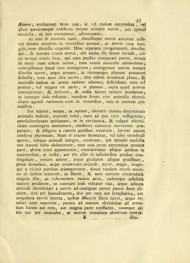 <5iones; cxtitantur rero istx, si vel eadem jextrcmitas , vel aliud quodcumque cohibens corpus armatis nervis , aut spinali mcdullse , ut jam inonuimus , admoveatur, At rem in mortuis ranis, disse(5lisque nervis admirati solli- citi fuimus eamdem in vivcntibus quoque , ac nervis cum i-nte- gris,tum disseclis experiri. Hinc separatis integumentis, detedlo- que , & armato cruris nervo , ubi nudus ille ferrae iacedit, sub eo nempe cruris loco, qui cum poplite comparari potest, arcum de more cum eidem nervo, tum cruris musculis admovimus; contradiones haud raro contigerunt; contigerunt autem se-mper dissedo nervo , atque armato , in vitreumque planum armatum dedu6lo , tum arcu sivc nervo , sive eidem dumtaxat plano, & musculis eadem ac antea ratione admoto; deliciebant vero vel penitus , vel magna ex parte , si planum , supra quod nervus extenderetur, & deferens, & nulla fuisset ratione insulatum; ut constarc inde videatur, eamdem ferme esse animalis electri-' citatis agendi rationem cum in viventibus , tum in mortuis ani- malibus ,, Tot habitis, neque, ut opinot, obscuris virium electricitatis animalis indiciis, experiri volui, num ad ejus vires colligendas, patefaciendasque quidquam, ut in extrinseca, & vulgari electrl- citate contingere monuimus, conferret consueta nervorum prse- paratio, & diligens a cseteris partibus seiunctio, Invexii autem conferre plurimum. Nam si cranio dumtaxat, vel tubo vertebrrali aperto, reliquo animali integro, cerebrum, aut spinalis medulla suo stamni folio obduceretur, tum una arcus extremitas armatae parti, altera cruri apponeretur, contractiones aliquae quidem in superioribus, at nullse, aut vix ullae in inferioribus artubus con- tingebant , sensim autem , atque gradatim aliquae prodibant, prout denudato, atque exenteratoanimali, nervi, magis, magis- que a vicinis parcibus sejungerentur, donec tandem nervis omni- no ab iisdem sejunctis, ac liberis, & aere tantum circumdatis magn£B ilke, ac vehementes eodem arcu, eademque adhibita ratione prodirent, ut constare inde videatur vlas, atque aditum animali electricitati a nervis ad contiguas partes patere forte ali- quem, sive per humiditatem, sive per vasa aut lymphatica, auc sanguinea nervis inserta , quibus dlssectis liberi nervi, atque in- sulati cum supersint , parata ad motum eiectricitas ad arma- tum locum aut tota, aut magna parte confluens, suumque ar* «us ope per musculos, ac nervos circuitum absolvens contra»