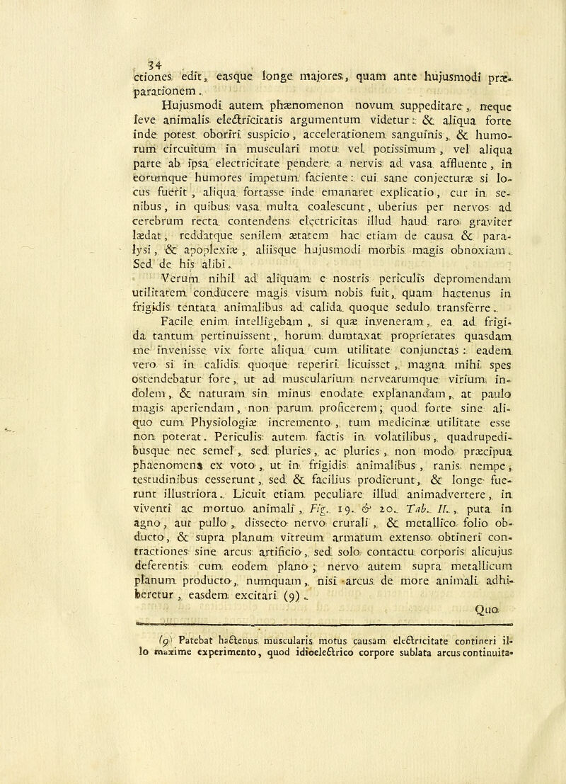 ctiones, edic, easque. longe majoreaj quam antc hujusmodi praei.- para.tiQnem.. Hujusmodii autem phasnomenon novum suppeditare: „ nequc teve. animalis; eledlridta.tis argumentum videtur:; &. aliqua fortc inde: potest. obariri suspicio, acceleratioaem sanguinis, & humo- rum circuitum m musculari motu- veL potissimum , vel aliqua parte ab fpsa electricitate peadere; a. ne.rvis ad: vasa. affluente,, in eorttmq-ue humores impe.tuiu facie.ate:: cui. sane conjecturae: si lo- cus fuerit , aliqua fortasse inde. emanaret explicatio, cur in se- nibus, in quibus: vasa. multa. coalescunt, uberius per nervos ad cerebrum recta. coateadens etectricitas illud haud, raro- graviter laedat, reddatque, senilem, setatem hac etiam de causa & para- lysi, &: apoplexiaj, aliisque hajusmodi morbis magis obnoxiam., Sed. de, his alibi. Verum. nihit ad! aliquam e: nostris periculfs depromeadam utilitatem coaducere magis visum; nobis fuit, quam hacteaus in frigidis tentata animalibus ad; calida. quoque sedulo traasferre.. Facile. eaim: intelligebam ,, si qu«e iaveneram,. ea. ad, frigi- da. tantum: pertinuissent,, horum, dumtaxat proprietates quasdam, lae' invenisse vix foxte aliqua. cum utilitate conjunctas :. eadem, vero, si in calidis quoque repe.riri: licuisset „ magna. mihf spes ostendebatur fore,, ut ad: muscularium, nervearumque: virium-. fh* dolem „ & naturam. sia minus enodate explanandam,, at paulo roagis aperiendam, aoa parum, proficerem;: quod. forte sine ali- quo cum Physiologia;; incremento ,. tum medicinx utilitate esse aoa poterat. Periculis: autem factis ia volatilibus,, quadrupedi- busque; nec semer, sed: pluries, ac: pluries ,, non modo. praicfpua, phaenomena ex voto ,. ut ia frigidis: animalibus , ranis, nempe, testudinibus cesserunt,. sedi & faciUus prodieruat-, & longe- fue- runt iHustriora.. Licuit etiam. peculiare: illud: animadvertere,, ia vfventf ac mortuo; animali', Fig.. 19. & zo.. Tab.. IL,. puta in agno, aut pullo ,„ dissecta nervo- crurali ,. & metallfco folio ob- ducto, & supra planum; vitreum. armatum extenso obtinerf con- tractiones sine arcus artificio,, sed solo; contacta corporis; ahcujus deferentis; cum> eodem: plano;; nervo autem supra metallicum ptanum. producto-,, numquam,. nisf •arcus, de more animali adhf- feeretur ,, easdem excitarf (9) =. '■■ Qua fp'! Patebat ha£lenus, muscularis motus causam elt£lricitate ccntineri il- lo maxime cxperimento, quod idioeleftrico corpore sublata arcus continuita»