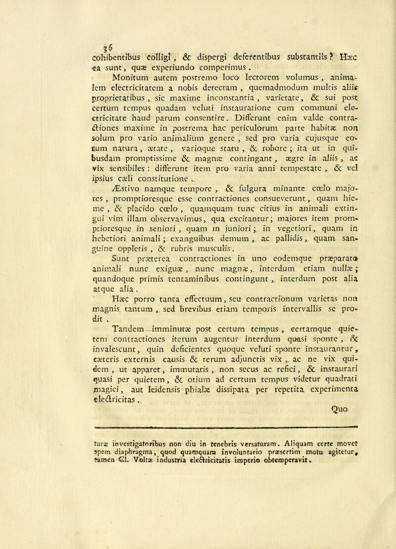 Cohibentibus colligi , & dispergi defercntrbus substantiis ? Hsec ea sunt, quse experiundo comperimus. Monitum autem postremo loco' lectorem volumus , anima- tem electricitatem a nobis detectam , quemadmodum mukis aliis proprietatibus , sic maxime inconstantia, varietate, & sui post certum tempus quadam_ veluti instauratione cum communi ele- ctricitate haud paruni consentire, DifFerunt enim valde contra- diiones maxime in postrema hac periculorunx parte habitae. non solum pro vario animalium genere , sed pro varia cujusque eo^- cum. natura, state ,. varioque statu , & robore; ita ut in qai- busdam promptissime & magnss continganr, aegre in: aJiis,, ac vix sensibiles : differunt item pro varia anni tempestate , & vel ipsius csli constitutione .. ^Estivo nam.que tempore ,, & fulgura mfnante coelo majo- res ,. promptioresque esse contractiones consueverunt, quam hie- me , & placido coelo-, quamquam tunc citius in animali extin> gui vim illam observavimus, qua excitantur; majores item prom- ptioresque in seniori , quam in juniori;, iii vegetiori,, quam in hebetiori animali; exanguibus demum, ac pallidis, quam san.- giiine oppletis , & rubris musculis-. Sunt prsterea. contractiones m uno eodemque praeparato animali nunc exiguae ,. nunc magna;,, interdum etiam nullas ;■ quandoque primis tentaminibus contingunt, interdum post alia atque alia , Hsc porro tanta effectuum, seu contractibnum varietas no:i magnis. tantum ,, sed brevibus etiam temporis intervallis se pro- dit . Tandem—immiriut^e post certum tempus , eertamque quie- tcnT contractiones iterum augentur interdUm quasi sponte , & ihvalescunt, quin deficientes quoque veluti sponte-instaurantur,. cseteris externis causis & rerum adjunctis vix „ ac ne vix qui- dem ,- ut apparet, immutatis ,. non secus ac refici, & instaurari «juasi per quietem, & otium ad certum tempus' videtur quadrati magici, aut leidensis phialai dissipata per repetita. experimenta eledricitas.. Q:uo: tnrx ihvestigatoribus non diu in tencbris versaturam. Aliquam certe movet spem diaphragma, quod quamquam invoJuntario prassertim motu agitetur» ^men Ql. VoltsB industria eleftricitatis imperio obteraperavit..