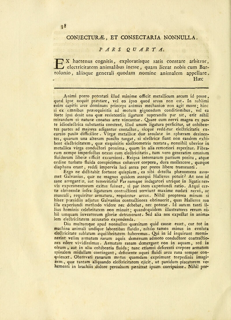 |8 CONJECTURiE, ET CONSECTARIA NONNULLA, T A R S Q U A R r A. EX liactenus cognitis, exploratisque satis constare arbitror, electricitatem animalibus inesse, quam liceat nobis cum Bar- tolonio, aliisque generali quodam nomine animalem appellare. Haec Animi porro potestati illud minime officit metallicum arcum id posse, quod ipse nequit prxEstare, vel €o ipso quod arcus ncn est. In sublimi enim capitis arce dominans princeps animus mechanico non agit more; hinc si ex cmnibus prjerequisitis ad motum gtgnendum conditionibus, vel ea fbrtc ipsi desit una qus resistentiis iigaturae superandis par sit, erit nihil mirandum si naturse conatus arte vincantur. Quare cum nervi magna cx par- te idioeIe£lrica substantia constenf, illud unum Jigatura perficirur, ut cohiben- tes partes ad majores adigantur conta£ius, sicque reddatur elefiricitatis ex- cursio paulo difficilior . Virgs metallicae duae insulafae in sphasram desinen- tes, quarum una alteram punfto tangat, si elefilricK fiant non eandem exhi- bent elt£lricitatem , quae cxquisitis elc£trometris tentata, nonnihil uberior in metallica virga condu£lori proxima , quam in alia remotiori reperitur. Fibra- rum nempe imperfe£lus nexus cum ele£iricitatis, tum vero generatim omniura fluidorum liberje officit excursioni. Reipsa internarum partium positu , atque ordine turbato fluida conspicimus cohaerere corpora, dura mollescere, quEeque diaphana erant, reddi impervia luci antea per poros libere transeunti . Ergo ne di£titabit fortasse quispiam , ea sibi dete£la phasnomena assu- met Galvanius, qus ne magnus quidcm assequi Hallerus potuit? At non id sane arrogantis, aut tcmeritatis? Par namque indagatori utrique in ligatisner» vis experimentorum exitus fuisset, si par item experiundi ratio. Atqui cer- t£B obtinendsB infra ligaturam contra£lioni serviunt maxime nudati nervi, ac musculi, requiritur armatura, requiritur arcus. Nihil propterea mirum si hisce piaesidiis adjutus Galvanius contra£tiones obtinuerit, quas Hallerus sua illa experiundi methodo videre nec debebat, nec poterat. Id autem tanti il- lius hominis celebritatem non minuit^ quandcquidem illustratores rerum ni- hil umquam inventorum gloris detraxerunt. Sed alia nos expe6lat in anima» lem ele£lricitatem accusatio cxpendenda. Diu muitumque apud nonnullos quaisitum quid causa; esset, cur tot in machina animali undique labentibus fluidis, nihiio tamen minus in evoluta ele£lricitate sublatam squilibritatem haberemus. Qui in id inquirunt memi- ncrint velim armatam ranam aquis demersam admoto condu£lore contra£tio- nes edere vividissimas. Armatam ranam demergant non in aquam, sed in oleum , aut in alia cohibentia fluida; tunc etiamsi deferenti corpore armatam spinalem midullam contingant, deficiente aquei fluidi arcu rana semper con- quiescet. Observati ranarum motus quamdam exprimunt torpedinis imagi- nem, quae tantam aliquando ele£iricitatem ejicit, ut pavidum piscatorem ve- hementi in brachiis dolore perculsum pa:niteat ipsam corripuisse. Nihil por-