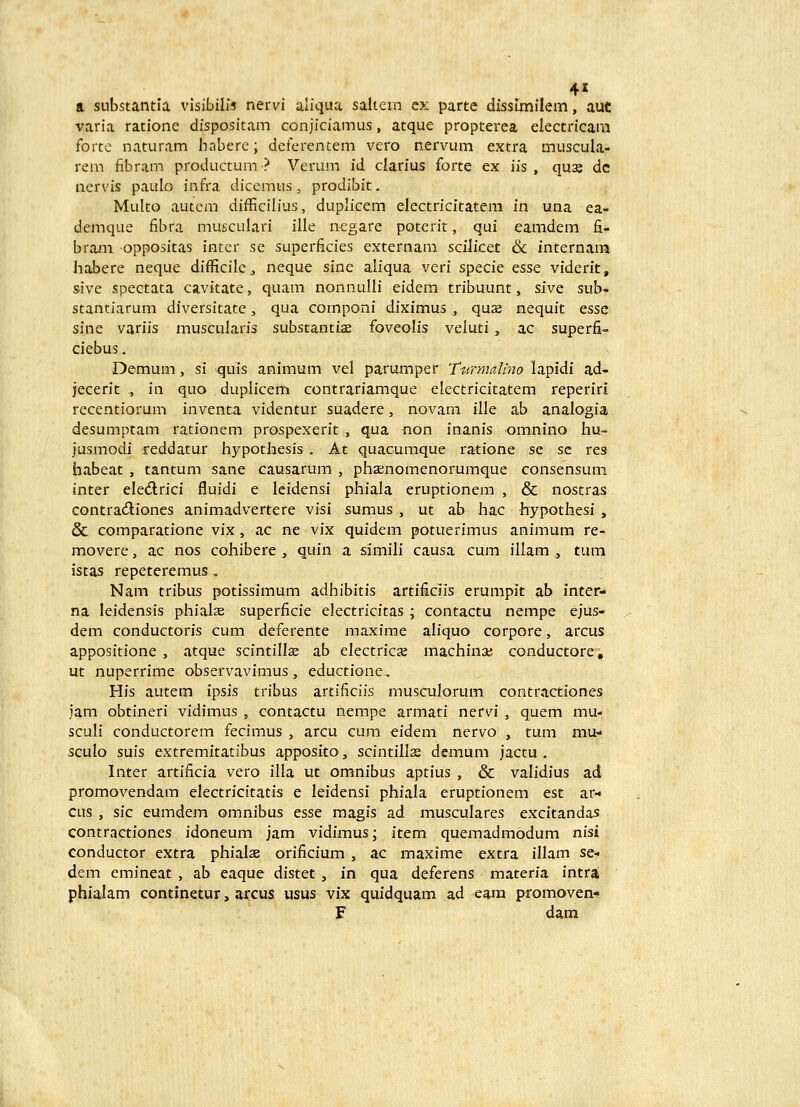 4« a substantia vlsibilis nervi aliqua saltein c.v parte dissimilem, auc varia ratione dispositam conjiciamus, atque propterea electricani fortc naturam haberc; dcferentem vero nervum extra muscula- rem fibram productum? Verum id clarius forte ex iis , qus dc ncrvis paulo infra dicemus, prodibit, Multo autcm difficilius, duplicem electricitatem in una ea- demque fibra musculari ille negare potcrit, qui eamdem fi- bra-m oppositas intcr se superficies externam scilicet & internam habere neque difficilc, neque sine aliqua veri specie esse viderit, sive spectata cavitate, quam nonnulli eidem tribuunt, sive sub- stantiarum diversitate, qua componi diximus , quas nequit esse sine variis muscularis substantise foveolis veluti, ac superfi- ciebus. Demum, si quis animum vel parumper Ttfrmali-no lapidi ad- jecerit , in quo duplicem contrariamque electricitatem reperiri recentiorum inventa videntur suadere, novam ille ab analogia desumptam rationem prospexerit , qua non inanis omnino hu- jusmodi reddatur hypothesis . At quacumque ratione se se res habeat, tantum sane causarum , phaenomenorumque consensum inter eledlrici fluidi e Icidensi phiala eruptionem , & nostras contracSiones animadvertere visi sumus , ut ab hac hypothesi , & comparatione vix, ac ne vix quidem potuerimus animum re- movere, ac nos cohibere ^ quin a simili causa cum illam , tum istas repeteremus, Nam tribus potissimum adhibitis artificiis erumpit ab inter- na leidensis phialse superficie electricitas ; contactu nempe ejus- dem conductoris cum deferente maxime aliquo corpore, arcus appositione , atque scintillse ab electricx machina; conductore, ut nuperrime observavimus, eductione.. His autem ipsis tribus artificiis musculorum contractiones jam obtineri vidimus , contactu nempe armati nervi , quem mu- sculi conductorem fecimus , arcu cum eidem nervo , tum mu* sculo suis extremitatibus apposito, scintillse demum jactu , Inter artificia vero illa ut omnibus aptius , & validius ad promovendam electricitatis e leidensi phiala eruptionem est ar- cus , sic eumdem omnibus esse magis ad musculares excitandas contractiones idoneum jam vidimus; item quemadmodum nisi conductor extra phialae orificium , ac maxime extra illam se- dem emineat , ab eaque distet, in qua deferens materia intral phialam continetur, arcus usus vix quidquam ad egra promoven- F dam