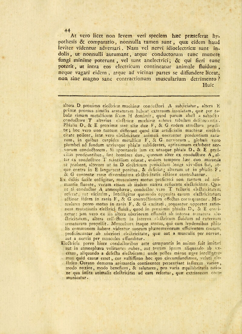 At vero licet non levem veri specifem hsec prseseferat Iiv- pothesis & comparat-ia, nonnulla tamen sunt, quae eidem haud leviter videntur adversari. Nam vel nervi idioelectriGse sunt in- dolis, ut nonnulli autumant, atque conductorum tun-c munere fungi minime poterunt, vel sunt anelectrici; & qui fieri tunc poterit, ut intra eos electricum contineatur animale fluidum, neque va.g^rT eidem , atque ad' vicinas partes se diflundere liceat, noa sine magno sane contractionum muscurarium detrimento ? Huic altera D proxitno eleftrirs raachinz conduftori A subjiciatur, altiera E pv\m% prorsus sirailis armaturam hchcat exteruam insulatam, quae pcr ta- bula: rimam metallicutn {i'um H demi-ttit, quod parum abefl a sub)sc?tJ -cnnduftore T alterius eifftrica; raachinre subtus tabulam deli^esctntis. Phialis D, & E proximsE sint alis dus F, & G cadera strii£luf3 prsdi- tsj hoc vero uno taHtum differant quod iila; artificialis machins detl;ri> citate poUent, ista:. vero eleclricitate animali- onerantur pendentium rana- rum, in quibus caspides metallics F, & G nervorura , globuli v.sro plumbei ad'fundum utriusque phials suhfidentes, aptissimum^ exhibent ner- vorum condu£torem . Si spontaneis jam ex utraque phiala D, & E peni- cillis prodeuntibus, fint homincs duo, <^uorum aker ex condu6tore A ,,al- ter ex conduftore T scintillam educat, eoders terapore hsc duo miranda se prtsbent, alterum ut in D ckc^ricum penicillum longe v.iv!d)us fiat, aS- que contra in E-langupscat p-enitus, & deficiat; alterum ut in phi.alis. F , ik G contentas rana diversissima eltftricitatis sfilione contrahantur. Ex diftis facile colligitur, musculares motus prcficisci non tantum ad. ani- mantia fluente, verum etiam- ab iisdem nativa refiuents ele£lricilate. Qj,u- re si conduftor A atmosphsrs, condu£lor vcro T telluris eltflricitatcivi referat, aut vicissim , intelligitur quomodo cpposita earum clc^^ricitatuni aftjonc iideni in ranis F,, & G contra6lionum effe^lus-corscquantur . Mu- scnlares porro motus in ranis F, & G cxcitati, sequantur opportet ratio- nem mutationis cle^rici fluidi, quod in proximis phiaiis D., & E conti' r.etur: jam vero ex iis altera uberiorsm effundit ab intcrna aimatura cle- ^lricitattm, altera coI!c£tum ia interna i:!t.£lricum fluidum ad externsai armaturara propellit. Muscubt-^s itaque motus, qui cum leydensibus phi.> lis communem habere videnrur suorum phs;nomenorum efficientem causam, proficiscuntur ab uberiori electricitate, quse aut a musculis per nervos, aut a nervis per musculos efTunditur. Ele£lricis porro hisce condijctoribus arts comparatis i-n anlmo fuit imitari aut in atmosphaera volitante:^ nubes, aut terram ipsam aliquando ab tx- cessu 5 aliquando a defe£lu eie£lric3m: unde poflea minus asgre intelligerc- nuis quid causae esset,. cur vaftiffimo hoc quo circumfundimur, veluti ele- ftrico Occano demersa aniKaantia eontinentcr persentiant influxus vario3j_ modo noxios, modo beneficos, & salutares, pro varia asquilibritatis ratSG. ne qua infita animalis ele£^riciras ad eam refertur, quK cxtrinseciis corrj- municatur»