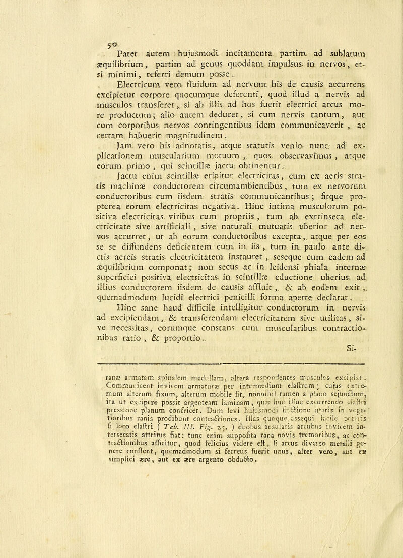 Pacet autem hujusraQdi incitamenta partim ad sublatum sequilibrium, partim ad. genus quoddam. impulisus: in: nervos, et- si minimi, referri demum posse., Electricum vero, fluidum ad nervum-, his- de causis accurrens excipietur corpore quocumque deferentf, quod illud a nervis ad musculos transferet,., si ab iilis ad' hos fuerit electrici arcus mo- re productum; alio: autem deducet, si cum nervis tantum, aut cum CQrporibus nervos contingentibus idem communicaverit , ac certam habuerit magnitudinem. Jam vero his adnotatis, atque statutis venia nunc ad; ex- plicationem muscularium motuum ,, quos: observavimus , atque eorum primo , qui scintillse jactu obtinenturc, Jactu enim scintillse eripitur electricitas, cum ex aeris stra- tis machinse conductorem circumambientibus, turn ex nervorum conductoribus cum, iisdem; stratis communicantibus; fitque pro- pterea eorum electrfcitas: negativa. Hinc intima musculorum po- sitiva electricitas. viribus cum propriis , tum ab. extrinseca ele- ctricitate sive artificiali , sive naturali mutuatis; uberiQr ad; ner- vos accurret, ut ab eorum conductoribus excepta,. atque per eos se se diffundens deficientem cum,. ia iis , tum: in paulo ante di- ctis aereis stratis electricitatem instauret,, seseque cum eadem ad jEquilibrium componat; non secus ac in leidensi phiala intemaj superficiei positiva electricitas in scintillx eductione uberius. ad. illius conductorem iisdem de causis affluit ,. & ab eodem exit,. quemadmodum lucidf electricf penicilli forma aperte declarat. Hinc sane; haud diificile inteliigitur conductorum in nervis ad excipiendam, & transferendam- electricitatem sive utilitas, si- ve necessitas, eorumque constans cum muscularibus. contractio- nibus ratio , & proportio.. Si- ranK armatatn spinalem medullam, altera respondentes musculcs. excipiat. Communicent invicem armatLirje- per interraedium elaftrura; cujus, (xtre- mum alterum fixum.^ alterum mobile fit^ nonnibil tamen a p'ano sejunftum, ita ut excipere possit argenteam laminam, C|Ui& huc iliuc exrurrendo elaftri pressione planum confricet. Dam levi hu,jusmodi friftione utaris in vege-' tioribus ranis prodibunt contraftiones. IHas quoque assequi facile prt:,'n's f) loco elaftri ( Tab. III. Ftg. 25. ) duobus. insuiatis arcubus invicem in» tersecatis attritus fiat: tunc enim suppofita rana-novis tremoribus, ac con- traflionibus afficitur, quod felicius videre eft, fi arcus diverso mctalli ge- nere conftent, quemadmodum si ferreus fuerit unus, alter vero,, aut ea simplici asre, aut ex xre argento obduSto.