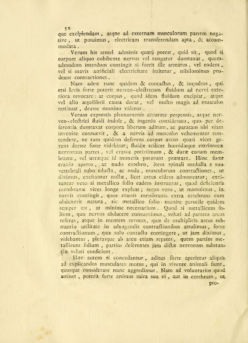 5* que exciViendam , atqne ad externai* musculora-m partem tvega- tive, ut posuimus , electricam transfereadam apta, & accom- modata. Verum hls semd admissis qu-srj potest, quid sit , quod si corpore aliquo cohibeHte nervus vel tangatur dumtaxat , quem- admoducn interdum contingit si fuerit ille armatu5 , vel eodem ^_ vel si mavis artifkiali eleccricitate iriitetur „ nihilominus- pro» deant contractiones . Nam adest tunc quidem & contadlus , & inipursiis , quL etsi kvis forte poterit nerveo-eleAricum fluidum ad acrvi exte- riora revocare-:: at corpus ,. quod id.em fluidura excipiat,. atque. vel alio sequilibrii causa ducat, vel muko magis ad. muscuLos. re.stisuat , deesse omnino videtur,. Verum' expositis pha;nonieniis accurate- perpensis,. atque ner- veo-ele6li*ici fluidi indole , & ingenio conside!.ato,_ quo,- per de» fereniia dumtaxat corpora hberum aditura,, ac paratam sibi viam. i-nven-ire.- consuevit-,, & a nervis ad musculos vehementer con- tendere, ne tum quidem deferens corpus arcus quasi vices ge» rens dees5e forte videbicur; fiuidx scilicet humidsque extriasecae nervorum partes , vel crassx potissimum , & duras eorum mem? branai , vel utr.-eque id muneris poterunt prasstare. H-inc fortc cranio aperto , ac nudo cerebro^, item spina).i medulla e suo. ■ vertebrali tubo eduiila, ac nuda , musculorum contra<fliones., ut diximus, excitantur nullae , licet arcus eidem admoveatur; exci- santur vero,' si. metallico folio eadem instruatur, quod deficiencis. membranse vices longe expleat; secus- vero , ut monuiraus , in, nervis contingit , quos crassiis mcmbranis- extra Gerebrum cum ©bduxerit natura , sic metallico folio: munire perutile quidem seinpcr est , at minime necessarium . Quod si metallicum fo- lium , quo nervos obducere consuevimus „ veluti ad^ partem a-rcus: referas, atque in mentem revoces, qua; ds multiplicis arcus sub- stantia; utilitate in adaagendis contradionibus attulimus, forte contraclionum, qu3t; solo contaiH^u eontingere , xxt jam diximus ^, videbantur , plerasque ab arcu etiam repetes, quem partim me- tallicum folium , partim deferentes jam did.ae nervorum subst.ans' tise veluti conficient.. Hsc- autem si eoncedantur y^ aditus forte aperietur aliquis- ad ex-plicandos museulares'motus , qui in vivente animali fiunt,, quosque eonsiderare nunc aggredimur. Nam ad voluntarios quod attinet , poterit forte aniraus mira sua vi , aut in cerebrum , u^. pro-