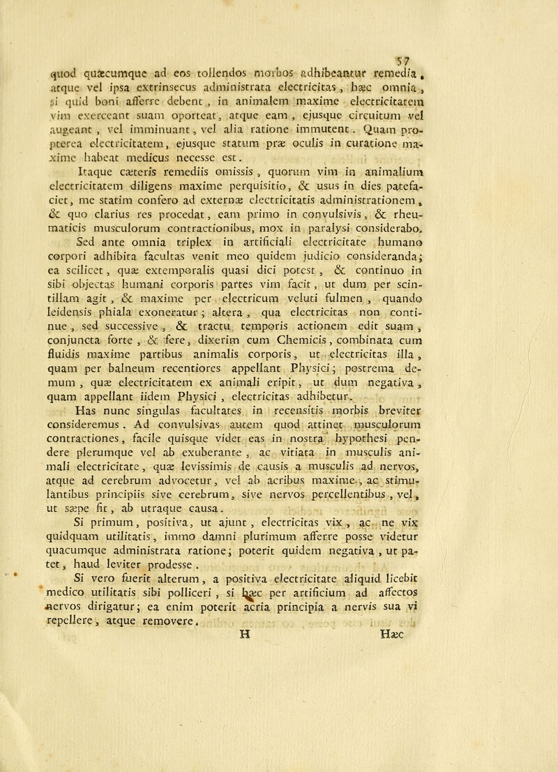 quod quascumque ad eos tollendos morbos «.dhibcantiir remedfa, .atque vel ipsa extrinsecus administrata electricitas, h^c omnia , si quid boni afferie debent , ia animalem maxime electricitatem vira exerceant suam oportcat, atque eam , ejusque circuitum vel augeant , vel imminuant, vel alia ratione immutent. Quam pro- pterea ekctricitatem, ejusque statum prae oculis in curatione ma- ximc habeat medicus necesse est, Itaque cajteris remediis omissis , quorum vira in animaliura electricitatem diligens maxime perquisitio, & usiis in dies patefa- ciet, me statim confero ad externae electricitatis administrationem» & quo clarius res procedat, eam primo in convulsivis, & rheu- maticis musculorum contractionibus, mox in paralysi considerabo. Sed ante omnia triplex in artificiali eJectricitate humano corpori adhibita facultas venit meo quidem judicio consideranda; ea scilicet, quat; extemporalis quasi dici potest , & continuo in sibi objectas humani corporis partes vim facit, ut dum per scin- tillam agit, & maxime per electricum veluti fulmen , quando leidensis phiala exoneratur; altera , qua electricitas non conti nue, sed successive , & tractu temporis actionem edit suam , conjuncta forte , & fere, dixerim cum Chemicis, combinata cum fluidis maxime partibus animalis corporis, ut electricitas illa, quam per balneum recentiores appellant Physici; postrema de- mum , quse electricitatem ex animali eripit, ut dum negativa , quam appellant iidem Physici , electricitas adhibetur. Has nunc singulas facultates in recensitis naorbis breviter / consideremus . Ad convulsivas autem quod attinet musculorum / contractiones, facile quisque videt eas in nostrar hypothesi pen- / dere plerumque vel ab exuberante , ac vitiata in musculis ani- i mali electricitate, quse levissimis de causis a musculis ad nervos, atque ad cerebrum advocetur, vei ab acribus maxirae , ac stimu- lantibus principiis sive cerebrum, sivc nervos percellentiJDUs , vel, ut ssepe fit, ab utraque causa. .:'•; Si primum, positiva, ut ajunt , electricitas vix , ac ne vix quidquam utilitatis, immo damni plurimum afferre posse videtur quacumque administrata ratione; poterit quidem negativa , ut pa- tet, haud leviter prodesse . Si vero fuerit alterum, a positiva electricitate aliquid licebit * medico utilitatis sibi polliceri , si l^a;c per artificium ad affectos «ervos dirigatur; ea enim poterit acria principia a nervis sua vi repellere, atque removere. ,^ H Haec