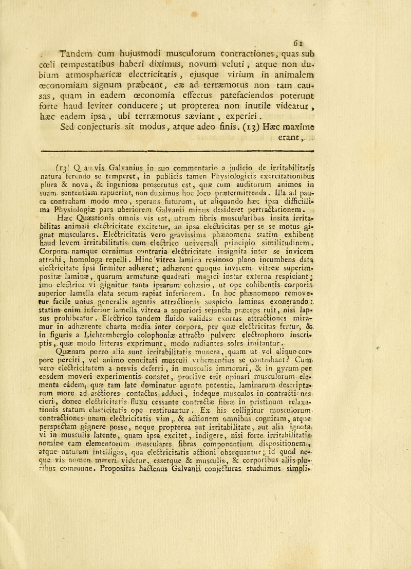 ■«■ 6i Tandcm Ciim hujusmodi musculorum contractiones, quas sub cceli tempestatibus haberi diximus, novum veluti , atque non du- bium atmosphairicje electricitatis , ejusque virium in animalem oeconoraiam signum praebeant, eae ad, terraemotus non tam cau- sas, quam in eadem oeconomia effectus patefaciendos poterunt forte haud leviter conducere ; ut propterea non inutile videatur » haec eadem ipsa , ubi terrsemotus- saeviant , experiri. Sed conjectuiis sit modus, atque adeo finis. (lj) Hsec maximc eiant, (r^) Q; a'r.vis Galvanius in suo commentario a judicio de irntabiHtatis natura fertndo se temperet, in publicis tamen Fhysiologicis exercitationibus plura & nova, & ingeniosa prosecutus est, quae cum auclitorum animos in suam sententiam r.;puerint, non duximus hoc loco prstermittenda , ll!a ad pau- ca Gontraham modo meo , sperans futurum, ut aliquando hsc ipsa difficilJi» ma Physiologis pars uberiorem Galvanii mir.us desideret pertraoiationem. Ha»c Quasstionis omnis vis cst, utrum fibris muscularibus insita irrita» bilitas animali e]e6lricitate excitetur, an ipsa ele£lricitas per se se raotus gi« gnat musculares. Ele£lricitatis vero gravissima phsnomena statim exhibent haud levem irritabilitatis cum e!e£lrico univcrsaii principio similitudinem, Corpora- namque cernimus contraria- e]e£lricitate insignita inter se invicent attrahi, homologa repelli. Hinc'vitrea lamina resinoso plano incumbens data ele£iricitate ipsi firmiter adhsret; adhasrent quoque invicem^ vitrese superim posita-laminas, quarum armaturas quadrati magici'instar externa respiciant^. imo ele£irica vi gignitur tanta ipsarum cohajsio , ut ope cohibsntis corporis; superior lamella elata secum rapiat inferiorem. In hoc phtsnomeno remove» tur facile unius gcneralis agentis attra£tionis suspicio Jaminas exonerando:. statim-enim iRferioriamella vitrea a superiori sejun£-!:a pra;ceps ruit, nisi iap* sus prohibeatur.. Ele£irico tandem fluido v^lidas exortas attra£liones mira- mur in adha:rente charta media inter corpora, per quaj' ele£lricitas fertur, & in figuris a Lichtembergio colophoniaeattrafio pulverc ele£irophoro inscri» ptis,.qu£E modo litteras exprimunt, modo radiantes soles imitantur. Quasnam porro alia sunt irritabilitatis munera, quam ut vei aliquocor^ pore perciti, vel animo concitati musculi vehementius se contrahant.:' Cum' v^ro ele6lricitatem a nervis deferri , in musculis immorari, & in gyrum per ecsdem moveri experimentis-constet,, proclive erit opinari musculorum. ele» menta eademj qus tam late dominatur2gente.p0te.ntia, laminarum descripta*- rum more ad ai£tiores- conta£lus adduci, indequs musculos in contra£li nes cieri, donec elefilricitatis fluxu cessante contraSiz fibrs in pristinum relaxai tionis statum elasticitatis ope restituantur. Ex his colligitur musculorum. contra£liones-unam eleSricitatis vim ,. & a£iionem omnibus cog.nitam, atqae: perspe£iam gignere posse, neque propterea aut irritabilitate, aut alia ignota. vi in musculis latente, quam ipsa excitet, indigere, nisi forte. irritabilitatis^ noRiir^e eam elementorum musculares fibras componentium dispositionem.,. atque-aaturam inteiligas-, qua ele£lricitatis a£iioni obsequantur j. id quod ne- que. vis Domen. mereri, vidctur,, essetque & musculis-, & ccrporibus aliis-plu»- fibus commune. Proppsitas ha£lenus Galvanii conjeiiuras. stiiduimus simpli»-