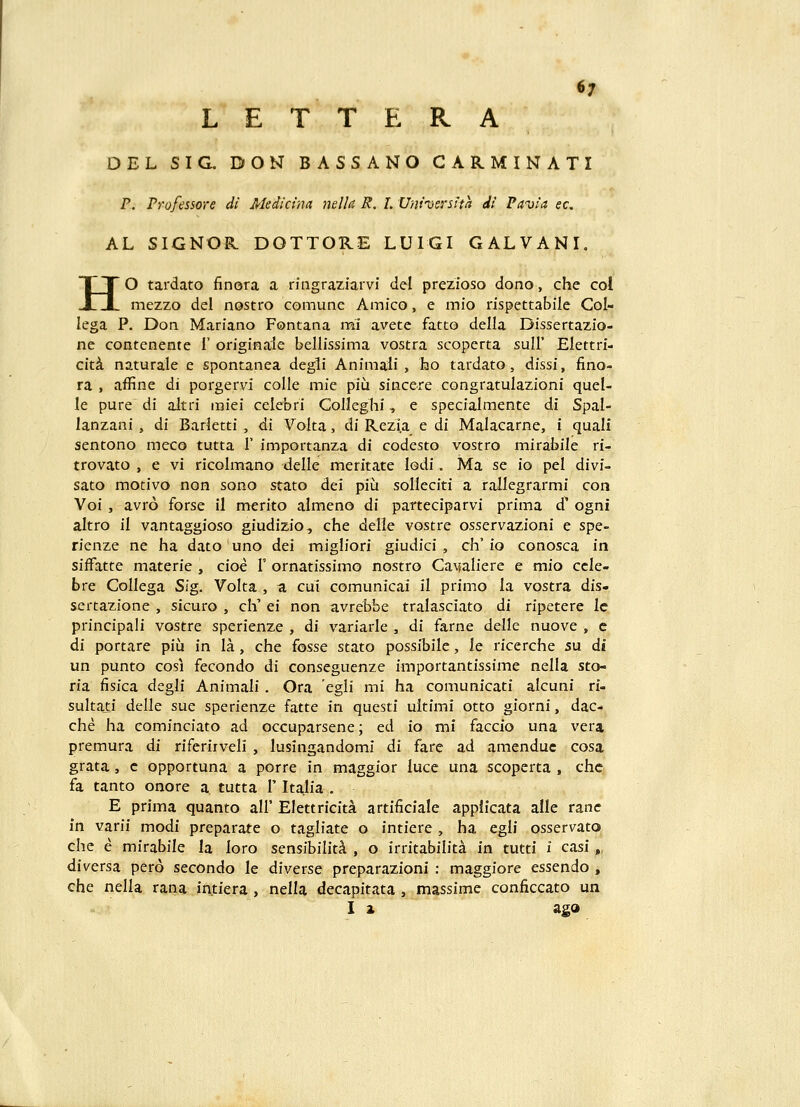 6; L E T T E R A DEL SIG. DON BASSANO CARMINATI P. Pyofessore di Medicina mlla R. I. Universtta di Pavia ec. AL SIGNOR DOTTORE LUIGI GALVANI. HO tardato finora a ringraziarvi del prezioso dono, che col mezzo del nostro comunc Amico, e mio rispettabile Col- lega P. Don Mariano Fontana mi avete fatto della Dissertazio- ne contenente I' originale bellissima vostra scoperta suH' Elettri- cit^ naturale e spontanea degli Animali , lao tardato, dissi, fino- ra , affine di porgervi colle mie piu sincere congratulazioni queU le pure di altri miei celebri CoIIeghi, e specialmente di Spal- lanzani , di Barletti , di Volta, di Rezia e di Malacarne, i quali sentono mcco tutta 1' importanza di codesto vostro mirabile ri- trovato , e vi ricolmano delle meritate lodi. Ma se io pel divi- sato motivo non sono stato dei piu solleciti a rallegrarmi con Voi , avro forse il merito almeno di parteciparvi prima d^ ogni altro il vantaggioso giudizio, che delle vostre osservazioni e spe- rienze ne ha dato uno dei migliori giudici , ch'io conosca in sifFatte materie , cioe 1' ornatissimo nostro CaMaliere e mio ccle- bre CoIIega Sig. Volta , a, cui comunicai il primo la vostra dis- sertazione , sicuro , ch' ei non avrebbe tralasciato di ripetere le principali vostre sperienze , di variarle , di farne delle nuove , c di portare piii in la , che fosse stato possibile, le ricerche su di un punto cosi fecondo di conseguenze importantissime nella sto- ria fisica degli Animali . Ora egli mi ha comunicati alcuni ri- sultaii delle sue sperienze fatte in questi uitimi otto giorni, dac- che ha cominciato ad occuparsene; ed io mi faccio una vera premura di riferirveli , lusingandomi di fare ad amenduc cosa grata, c opportuna a porre in maggior luce una scoperta , chc fa tanto onore a tutta T Italia . E prima quanto all' Elettricita artificiale appiicata alle rane in varii modi preparate o tagliate o intiere , ha egli osservato che e mirabile la loro sensibilit^ , o irritabiliti in tutti i casi „ diversa pero secondo le diverse preparazioni : maggiore essendo , che nella rana intiera , nella decapitata , massime conficcato un I 1 agd