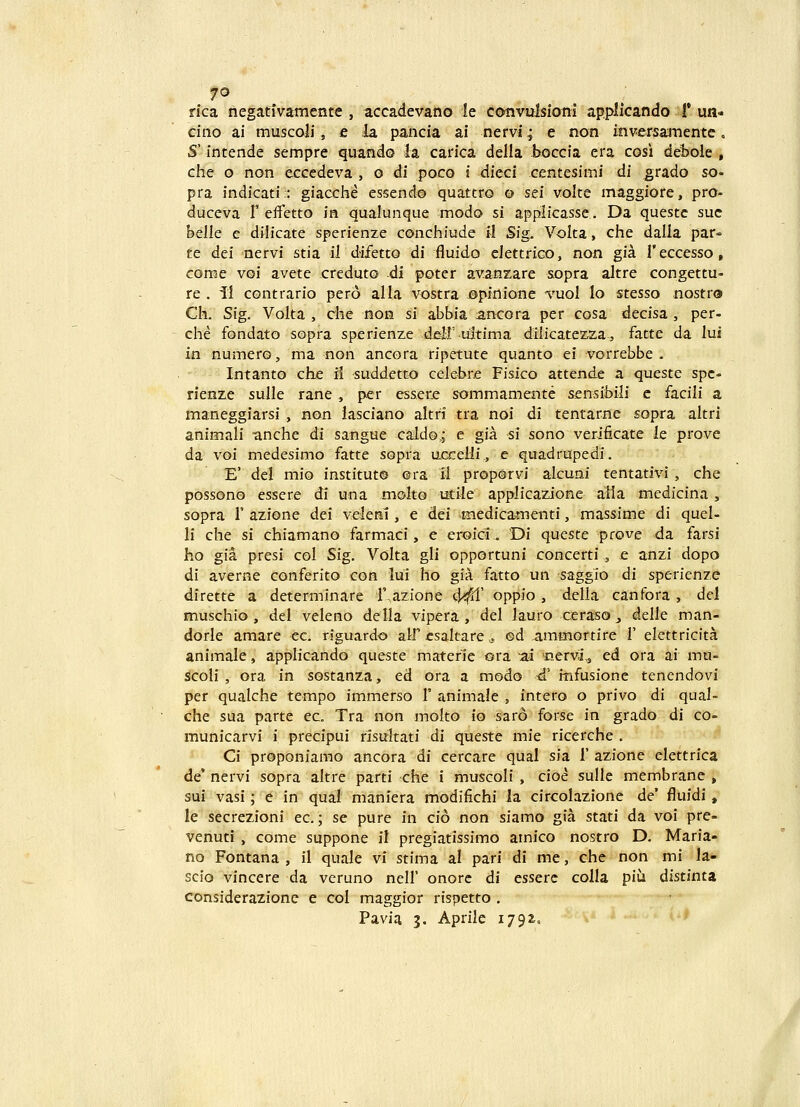 rica negativamente , accadevano le cotivulsiotii applicando 1* un- cino ai muscoli, e la pancia ai nervi; e non inversamentc, S' intende sempre quando la carica delia boccia era cosi defcole , che o non eccedeva , o di poco i dieci centesimi di grado so- pra indicati;: giacche essend© quattto © sei volte maggiore, pro- duceva f efletto in qualunque modo si applicasse. Da queste suc hclle e dilicate sperienze conchiude il Sig. Volta, che dalla par- te dei nervi stia il difetto di fluido clettriGO, non gia reccesso, come voi avete crcduto di poter aA^anzare sopra altre congettu- re . il contrario pero alla vostra ©pinione tuoI lo stesso nostro Ck Sig. Volta , che non si abbia ancora per cosa decisa , per- che fondato sopra sperienze dd:!' uitima dilicate2:.2a^, fatte da lui in numer©, ma non ancora ripetute quanto ei vorrebbe . Intanto che ii suddetto cekbr^ Fisico attende a queste spc- rienze sulle rane, per esser.e sommamente sensibili c facili a maneggiarsi , non lasciano altri tra noi di tentarne sopra altri animali anche di sangue cald©,; e gia si sono verificate le prove da voi medesimo fatte sopra uccelii., e quadrupedi. E' del mio institut® ©ra 11 proporvi alcuni tentativi , che possono essere di una molto utile applicazione alla medicina, sopra r azione dei velenl, e dei medicamenti, massime di quel- li che si chiamano farmaci, e eroici. Di queste prove da farsi ho gia presi col Sig, Volta gli opportuni concerti , e anzi dopo di averne conferito con lui ho gia fatto un saggio di sperienze dirette a determinare r,azione 4^' oppio , della canfora , del muschio , del veleno della vipera , del lauro ceraso ^ delle man- dorle amare ec. riguardo alf esaltare .5 ed ammortire I' elettricita animale, applicando queste materie ora ~m cervi,, ed ora ai mu- Scoli , ora in sostanza, ed ora a modo <i' itifusione tenendovi per qualche tempo immerso 1' animale , intero o privo di qual- che sua parte ec. Tra non molto io saro forse in grado di co- municarvi i precipui risultati di queste mie ricerche . Ci proponiamo ancora di cercare qual sia 1' azione elettrica de' nervi sopra altre parti che i muscoli , cio^ sulle membrane , sui^ vasi; e in qual maniera modifichi ia circolazione de' fluidi, le secrezioni ec.; se pure in cio non siamo gia stati da voi pre- venuti , come suppone il pregiatissimo ainico nostro D. Maria- no Fontana , il quale vi stima al pari di me, che non mi la- scio vincere da veruno nell' onorc di esserc colla piu distinta considerazionc e col maggior rispetto . Pavia 3. Aprile 179:^.